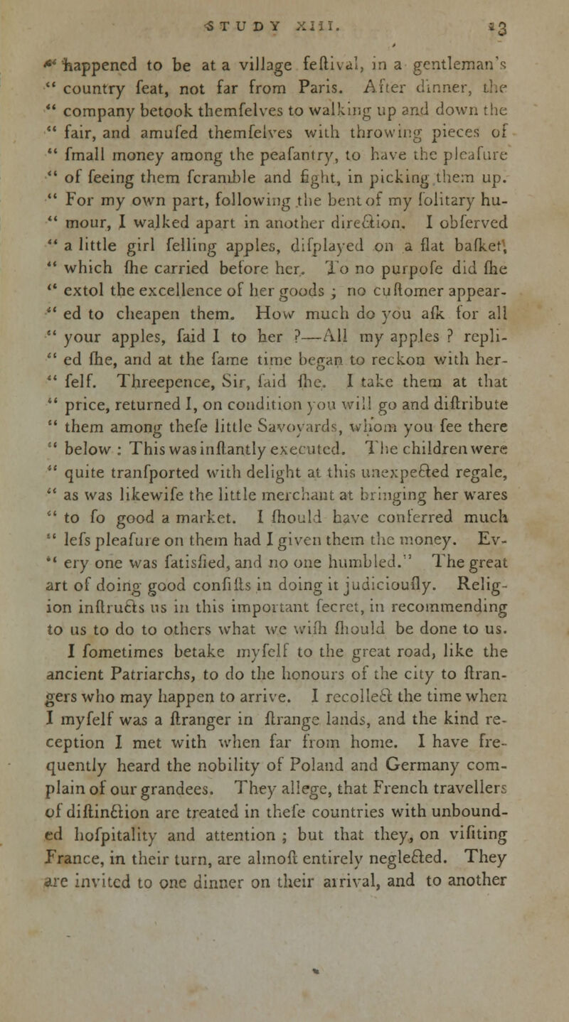 happened to be at a village feftival, in a gentleman's  country feat, not far from Paris. After dinner, the  company betook themfelves to walking up and down the  fair, and amufed themfelves with throwing pieces of  fmall money among the peafantry, to have the pleafure  of feeing them fcranible and fight, in picking them up.  For my own part, following the bent of my folitary hu-  mour, I walked apart in another direction. I obferved  a little girl felling apples, difplayed on a flat bafkef,  which flie carried before her. To no purpofe did fhe  extol the excellence of her goods; no cuftomer appear- ■*' ed to cheapen them. How much do you afk. for all  your apples, faid I to her ?—All my apples ? repli-  ed fhe, and at the fame time began to reckon with her-  felf. Threepence, Sir, faid fhe. I take them at that  price, returned 1, on condition you will go and diflribute  them among thefe little Savoyards, whom you fee there ' below: This was inflantly executed. The children were  quite tranfported with delight at this unexpected regale,  as was likewife the little merchant at bringing her wares  to fo good a market. I fhouli have conferred much  lefs pleafure on them had I given them the money. Ev- il ery one was fatisfied, and no one humbled.1' The great art of doing good confiffs in doing it judicioufly. Relig- ion infhu£ts us in this important fecrct, in recommending to us to do to others what we wifh fliould be done to us. I fometimes betake myfclf to the great road, like the ancient Patriarchs, to do the honours of the city to Gran- gers who may happen to arrive. I recollect the time when I myfelf was a ftranger in ilrange lands, and the kind re- ception I met with when far from home. I have fre- quently heard the nobility of Poland and Germany com- plain of our grandees. They allege, that French travellers of diftin£lion arc treated in thefe countries with unbound- ed hofpitality and attention ; but that they, on vifiting France, in their turn, are almofl entirely neglefted. They are invited to one dinner on their arrival, and to another