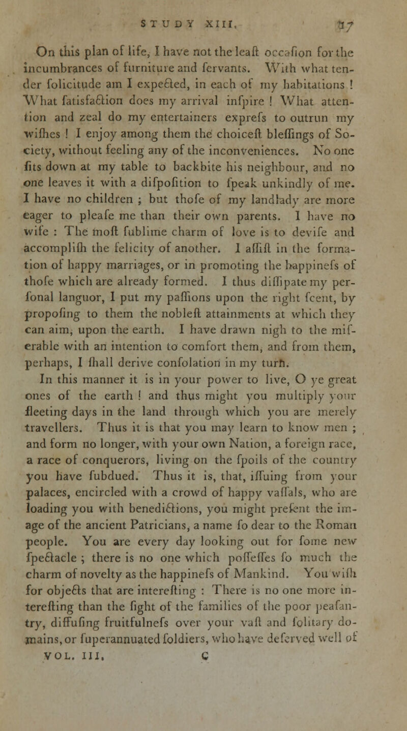 On this plan of life, I have not the leaft occafion fov the incumbrances of furniture and fcrvants. With what ten- der folicitude am I expe&ed, in each of my habitations ! What fatisfaftion does my arrival infpire ! What atten- tion and zeal do my entertainers exprefs to outrun my wifhes ! I enjoy among them the choicefl bleflings of So- ciety, without feeling any of the inconveniences. No one fits down at my table to backbite his neighbour, and no one leaves it with a difpofition to fpeak unkindly of me. I have no children ; but thofe of my landlady are more eager to pleafe me than their own parents. I have no wite : The mofl fublime charm of love is to devife and accomplifh the felicity of another. I aflifl in the forma- tion of happy marriages, or in promoting the happinefs of thofe which are already formed. I thus dilhpatemy per- gonal languor, I put my paflions upon the right fcent, by proposing to them the noblefl attainments at which they can aim, upon the earth. I have drawn nigh to the mif- erable with an intention to comfort them, and from them, perhaps, I mall derive confolation in my turn. In this manner it is in your power to live, O ye great ones of the earth ! and thus might you multiply your fleeting days in the land through which you are merely travellers. Thus it is that you may learn to know men ; and form no longer, with your own Nation, a foreign race, a race of conquerors, living on the fpoils of tbe country you have fubdued. Thus it is, that, ifTuing from your palaces, encircled with a crowd of happy valfals, who are loading you with benediftions, you might prefent the im- age of the ancient Patricians, a name fo dear to the Roman people. You are every day looking out for fome new fpeftacle ; there is no one which pofiefTes fo much the charm of novelty as the happinefs of Mankind. You wifh for objefts that are interefting : There is no one more in- terefting than the fight of the families of the poor peafan- try, diffufing fruitfulnefs over your vaft and fglitary do- mains, or fuperannuatedfbldiers, who Lave defcrved well of VOL. Ill, C