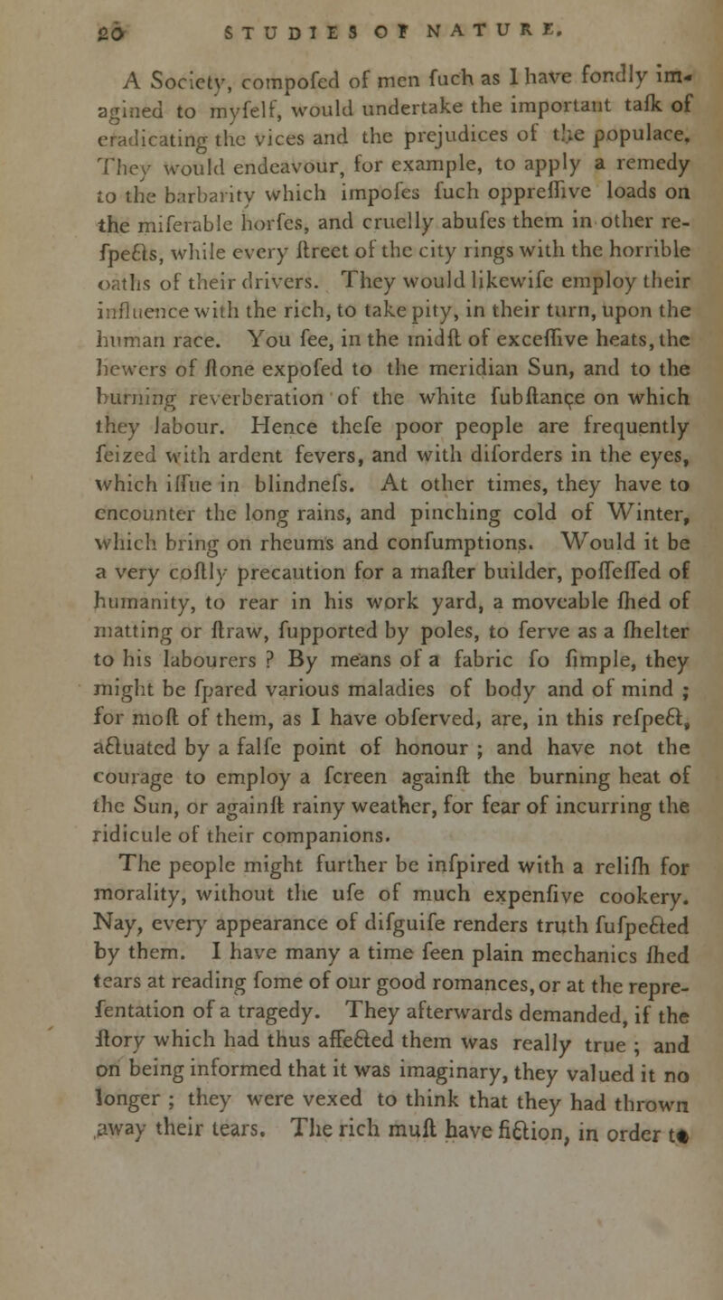 fifr STUDIUOFNATURE, A Society, compofed of men fuch as 1 have fondly im- agined to myfelf, would undertake the important tafk of eradicating the vices and the prejudices of the populace. They would endeavour, for example, to apply a remedy to the barbarity which impofes fuch oppreflive loads on the miferable horfes, and cruelly abufes them in other re- fpe£ls, while every itreet of the city rings with the horrible oaths of their drivers. They would likewifc employ their influence with the rich, to take pity, in their turn, upon the human race. You fee, in the inidft of excefftve heats, the hewers of (lone expofed to the meridian Sun, and to the burning reverberation of the white fub(lance on which they labour. Hence thefe poor people are frequently feized with ardent fevers, and with diforders in the eyes, which iffue in blindnefs. At other times, they have to encounter the long rains, and pinching cold of Winter, which bring on rheums and confumptions. Would it be a very coflly precaution for a mafler builder, pofTefTed of humanity, to rear in his work yard, a moveable fhed of matting or draw, fupported by poles, to ferve as a fhelter to his labourers ? By means of a fabric fo fimple, they might be fpared various maladies of body and of mind ; for mod of them, as I have obferved, are, in this refpe£l, actuated by a falfe point of honour ; and have not the courage to employ a fcreen againfl the burning heat of the Sun, or againfl rainy weather, for fear of incurring the ridicule of their companions. The people might further be infpired with a relifh for morality, without the ufe of much expenfive cookery. Nay, every appearance of difguife renders truth fufpe&ed by them. I have many a time feen plain mechanics fhed tears at reading fome of our good romances, or at the repre- fentation of a tragedy. They afterwards demanded, if the flory which had thus affe&ed them was really true ; and on being informed that it was imaginary, they valued it no longer ; they were vexed to think that they had thrown .away their tears. The rich mull have fittion, in order tt