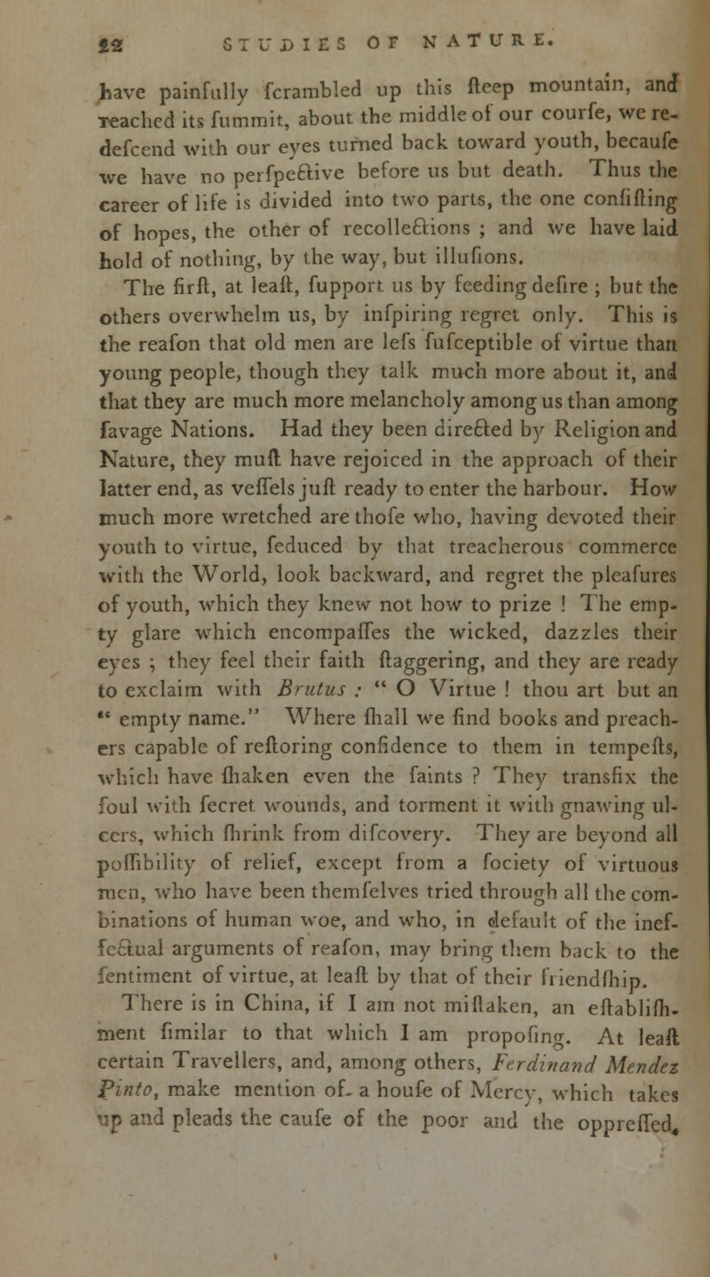 have painfully fcrambled up this fteep mountain, and •reached its fummit, about the middle of our courfe, we re- defcend with our eyes turned back toward youth, becaufe we have no perfpeftive before us but death. Thus the career of life is divided into two parts, the one confifting of hopes, the other of recolle&ions ; and we have laid hold of nothing, by the way, but illufions. The firfl, at leaft, fupport us by feeding defire ; but the others overwhelm us, by infpiring regret only. This is the reafon that old men are lefs fufceptible of virtue than young people, though they talk much more about it, and that they are much more melancholy among us than among favage Nations. Had they been direfted by Religion and Nature, they mull have rejoiced in the approach of their latter end, as veflels juft ready to enter the harbour. How much more wretched are thofe who, having devoted their youth to virtue, feduced by that treacherous commerce with the World, look backward, and regret the pleafures of youth, which they knew not how to prize ! The emp- ty glare which encompafles the wicked, dazzles their eyes ; they feel their faith flaggering, and they are ready to exclaim with Brutus :  O Virtue ! thou art but an •* empty name. Where fhall we find books and preach- ers capable of reftoring confidence to them in tempefts, which have fhaken even the faints ? They transfix the foul with fecret wounds, and torment it with gnawing ul- cers, which fhrink from difcovery. They are beyond all poMibility of relief, except from a fociety of virtuous men, who have been themfclves tried through all the com- binations of human woe, and who, in default of the inef- fectual arguments of reafon, may bring them back to the fentiment of virtue, at leaft by that of their fiicndfhip. There is in China, if I am not miflaken, an eflablifh- nient fimilar to that which I am propofino-. At leaft certain Travellers, and, among others, Ferdinand Mendez Pinto, make mention of- a houfe of Mercv, which takes up and pleads the caufe of the poor and the oppreficd.