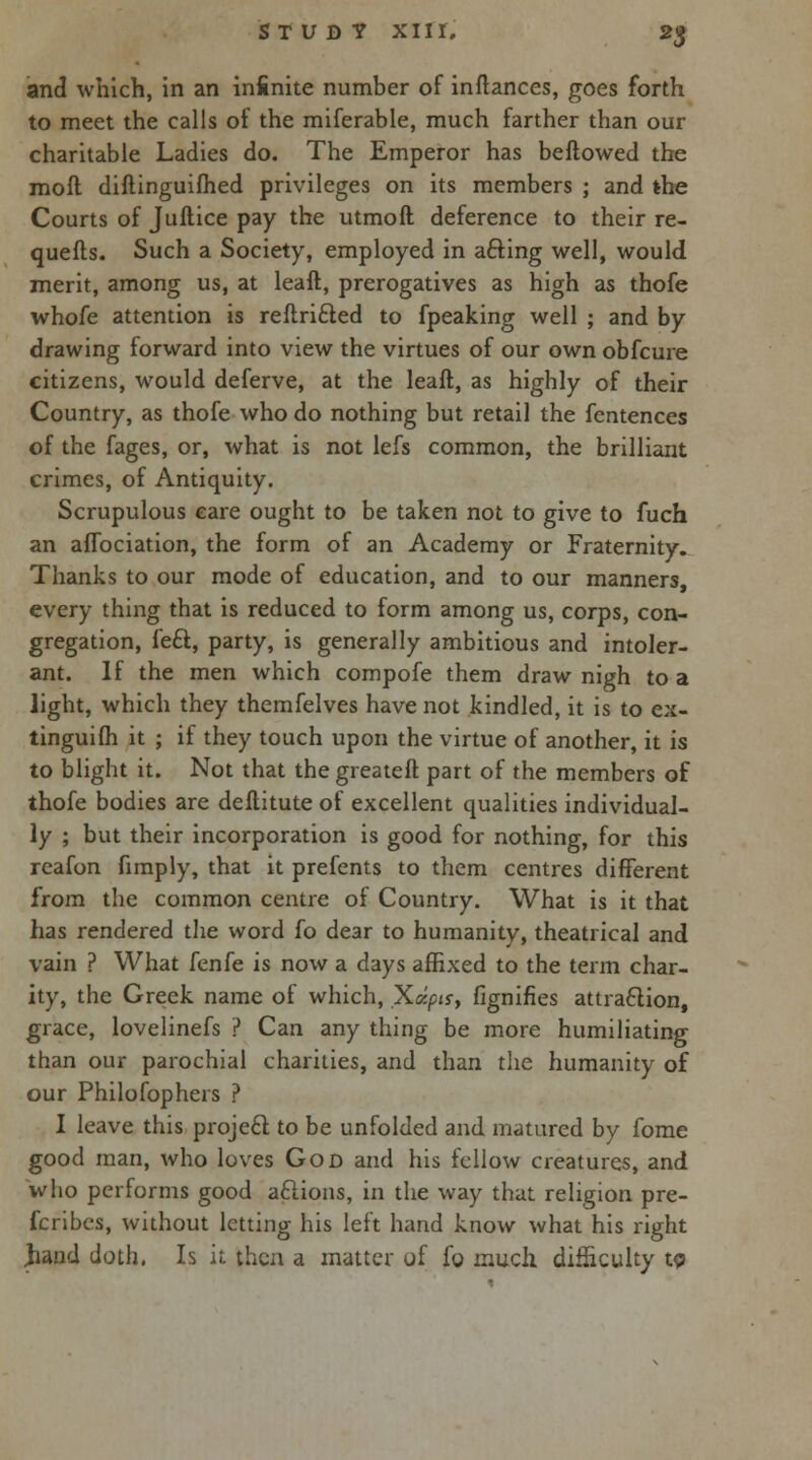 and which, in an infinite number of inflances, goes forth to meet the calls of the miserable, much farther than our charitable Ladies do. The Emperor has bellowed the moll diftinguilhed privileges on its members ; and the Courts of Jullice pay the utmofl deference to their re- quells. Such a Society, employed in afting well, would merit, among us, at lealt, prerogatives as high as thofe whofe attention is rellrifted to fpeaking well ; and by drawing forward into view the virtues of our own obfcure citizens, would deferve, at the lealt, as highly of their Country, as thofe who do nothing but retail the fentences of the fages, or, what is not lefs common, the brilliant crimes, of Antiquity. Scrupulous eare ought to be taken not to give to fuch an aflbciation, the form of an Academy or Fraternity. Thanks to our mode of education, and to our manners, every thing that is reduced to form among us, corps, con- gregation, fe£l, party, is generally ambitious and intoler- ant. If the men which compofe them draw nigh to a light, which they themfelves have not kindled, it is to ex- tinguilh it ; if they touch upon the virtue of another, it is to blight it. Not that the greateft part of the members of thofe bodies are deflitute of excellent qualities individual- ly ; but their incorporation is good for nothing, for this reafon fimply, that it prefents to them centres different from the common centre of Country. What is it that has rendered the word fo dear to humanity, theatrical and vain ? What fenfe is now a days affixed to the term char- ity, the Greek name of which, Xdpts, fignifies attraction, grace, lovelinefs ? Can any thing be more humiliating than our parochial charities, and than the humanity of our Philosophers ? I leave this projecl to be unfolded and matured by fome good man, who loves God and his fellow creatures, and who performs good aclions, in the way that religion pre- fcribes, without letting his left hand know what his right jiand doth, Is it then a matter of fo much difficulty w