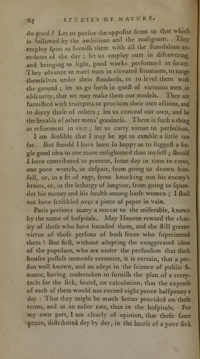 do good ? Let us purfue the oppofite fccnt to that which is followed by the ambitious and the malignant. They employ fpies to furnifh them with all the fcandalous an. ecdotes of the day ; let us employ ours in difcovering, and bringing to light, good works performed in fecrct. They advance to meet men in elevated fituations, to range themfelves under their ftandards, or to level them with the ground ; let us go forth in queft of virtuous men in obfcurity, that we may make them our models. They are furnifhed with trumpets to proclaim their own actions, and to decry thofe of others ; let us conceal our own, and be the heralds of other mens' goodnefs. There is fuch a thing as refinement in vice ; let us carry virtue to perfection. I am fenfible that I may be apt to ramble a little too far. But mould I have been fo happy as to fuggeft a fin- gle good idea to one more enlightened than myfelf ; mould I have contributed to prevent, fome day in time to come, one poor wretch, in defpair, from going to drown him- felf, or, in a fit of rage, from knocking out his enemy's brains, or, in the lethargy of languor, from going to fquan- der his money and his health among loofe women ; I fhall not have fcribbled over a piece of paper in vain. Paris prefents many a retreat to the miferable, known by the name of hofpitals. May Heaven reward the char- ity of thofe who have founded them, and the ftill greater virtue of thofe perfons of both fexes who fuperintend them ! But firft, without adopting the exaggerated ideas of the populace, who are under the perfuafion that thefe houfes pofTefs immenfe revenues, it is certain, that a per- fon well known, and an adept in the fcience of public fi- nance, having undertaken to furnifh the plan of a recep- tacle for the Tick, found, on calculation, that the expenfe of each of them would not exceed eight pence halfpenny a day : That they might be much better provided on thefe terms, and at an eafier rate, than in the hofpitals. For my own part, I am clearly of opinion, that thefe fame pence, diftributed day by day, in the houfe of a poor fick