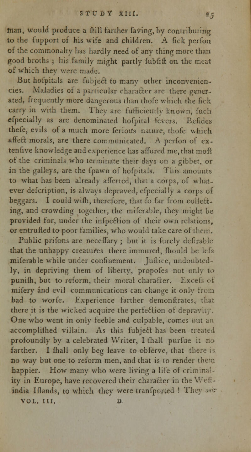 tiian, Would produce a ftill farther faving, by contributing to the fupport of his wife and children. A fick perfon of the commonalty has hardly need of any thing more than good broths ; his family might partly fubfift. on the meat of which they were made. But hofpitals are fubjeft to many other inconvenicn- cies. Maladies of a particular character are there gener- ated, frequently more dangerous than thofe which the fick carry in with them. They are fufficieutly known, fuch efpecially as are denominated hofpital levers. Befides thefe, evils of a much more ferioUs nature, thofe which affect, morals, are there communicated. A perfon of ex- tenfive knowledge and experience has affured me, that mofl of the criminals who terminate their days on a gibbet, or in the galleys, are the fpawn of hofpitals. This amounts to what has been already afferted, that a corps, of what- ever defcription, is always depraved, efpecially a corps of beggars. I could wifh, therefore, that fo far from collect- ing, and crowding together, the mifcrable, they might be provided for, under the infpeftion of their own relations, or entrufted to poor families, who would take care of them. Public pnfons are necefTary ; but it is furely deferable that the unhappy creatures there immured, fhould be lefs miferable while under confinement. Juftice, undoubted- ly, in depriving them of liberty, propofes not only to punilh, but to reform, their moral character. Excels of mifery and evil communications can change it only from bad to worfe. Experience farther demonftrates, that there it is the wicked acquire the perfection of depravity. One who went in only feeble and culpable, comes out an accomplished villain. As this fubje£l has been treated profoundly by a celebrated Writer, I fhall purfue it no farther. I fhall only beg leave to obfervc, that there is no way but one to reform men, and that is to render I happier. How many who were living a life of criminal- ity in Europe, have recovered their character in the Wefi- india I Hands, to which they were tranfported ! The VOL. III. D