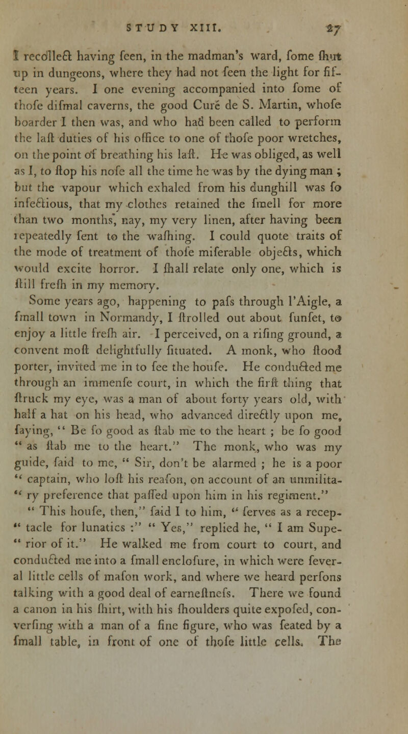 1 recdlle£r. having feen, in the madman's ward, fome fhut up in dungeons, where they had not feen the light for fif- teen years. I one evening accompanied into fome of thofe difmal caverns, the good Cure de S. Martin, whofe boarder I then was, and who had been called to perform the laft duties of his office to one of thofe poor wretches, on the point of breathing his laft. H« was obliged, as well as I, to flop his nofc all the time he was by the dying man ; but the vapour which exhaled from his dunghill was fo infectious, that my clothes retained the fraell for more than two months* nay, my very linen, after having been lepeatedly fent to the warning. I could quote traits of the mode of treatment of thofe miferable objefts, which would excite horror. I fhali relate only one, which is flill frefh in my memory. Some years ago, happening to pafs through l'Aigle, a fmall town in Normandy, I flrolled out about funfet, to enjoy a little frefh air. I perceived, on a rifing ground, a convent mod delightfully fituated. A monk, who flood porter, invited me in to fee the houfe. He conducted me through an immenfe court, in which the firft tiling that flruck my eye, was a man of about forty years old, with half a hat on his head, who advanced direftly upon me, faying,  Be fo good as flab me to the heart ; be fo good  as flab me to the heart. The monk, who was my guide, faid to me,  Sir, don't be alarmed ; he is a poor  captain, who loft his reafon, on account of an unmilita- •* ry preference that paffed upon him in his regiment.  This houfe, then, faid I to him,  ferves as a recep-  tacle for lunatics :  Yes, replied he,  I am Supe-  rior of it. He walked me from court to court, and condufted me into a fmall enclofure, in which were fever- al little cells of mafon work, and where we heard perfons talking with a good deal of earneflnefs. There we found a canon in his fhirt, with his fhoulders quite expofed, con- verfing with a man of a fine figure, who was feated by a fmall table, in front of one of thofe little cells.. The