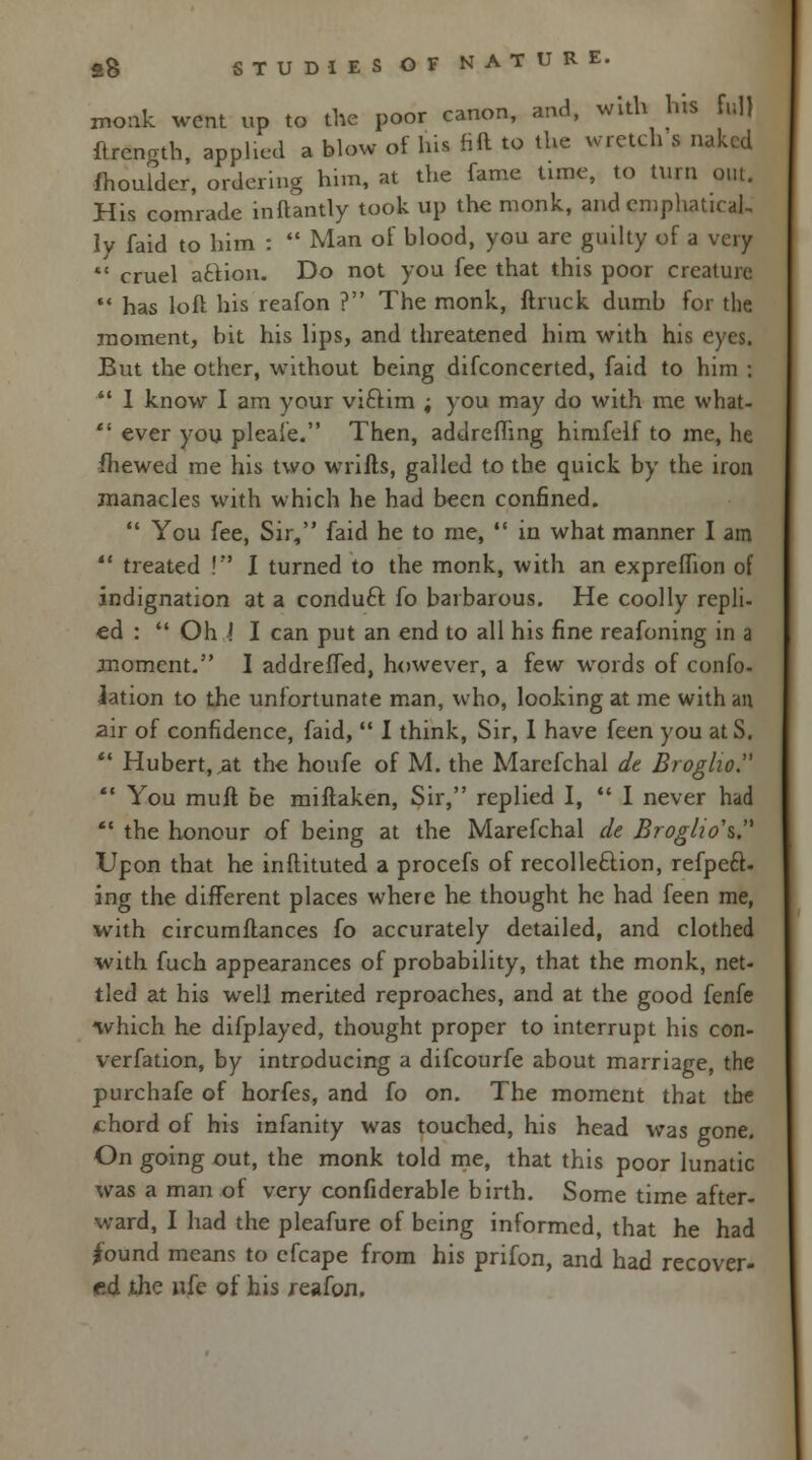 monk went up to the poor canon, and, with his full ftrength, applied a blow of Ins fill to the wretch s naked fhouldcr, ordering him, at the fame time, to turn out. His comrade inftantly took up the monk, and emphatical- ly faid to him :  Man of blood, you are guilty of a very  cruel action. Do not you fee that this poor creature  has loft his reafon ? The monk, ftruck dumb for the moment, bit his lips, and threatened him with his eyes. But the other, without being difconcerted, faid to him j  1 know I am your viftim ; you may do with me what-  ever you pleafe. Then, addrefhng himfelf to me, he {hewed me his two wrifts, galled to the quick by the iron manacles with which he had been confined.  You fee, Sir, faid he to me,  in what manner I am  treated !'*' I turned to the monk, with an expreffion of indignation at a conduft fo barbarous. He coolly repli- ed :  Oh i I can put an end to all his fine reafoning in a moment. I addreffed, however, a few words of confo- Jation to the unfortunate man, who, looking at me with an air of confidence, faid,  I think, Sir, 1 have feen you at S.  Hubert,,at the houfe of M. the Marefchal dt Broglio.  You mult be miftaken, Sir, replied I,  I never had  the honour of being at the Marefchal de Broglio's. Upon that he inflituted a procefs of recolle&ion, refpeft- ing the different places where he thought he had feen me, with circumflances fo accurately detailed, and clothed with fuch appearances of probability, that the monk, net- tled at his well merited reproaches, and at the good fenfe which he difplayed, thought proper to interrupt his con- verfation, by introducing a difcourfe about marriage, the purchafe of horfes, and fo on. The moment that the /chord of his infanity was touched, his head was gone. On going out, the monk told me, that this poor lunatic was a man of very confiderable birth. Some time after- ward, I had the pleafure of being informed, that he had Jound means to cfcape from his prifon, and had recover- ed the nfe of his reafon.