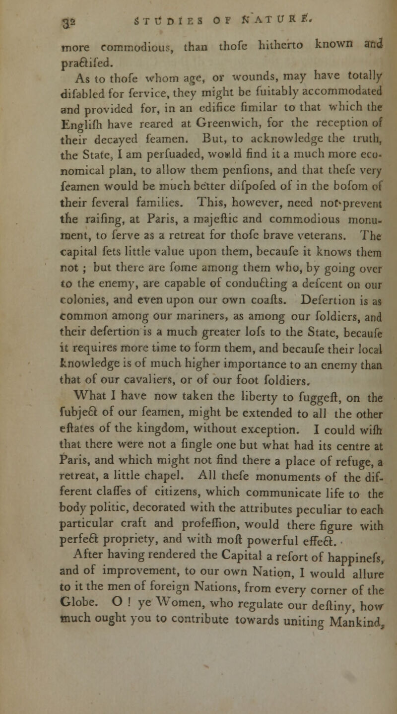 more commodious, than thofe hitherto known and pra&ifed. As to thofe whom age, or wounds, may have totally difablcd for fervice, they might be fuitably accommodated and provided for, in an edifice fimilar to that which the Englifh have reared at Greenwich, for the reception of their decayed feamen. But, to acknowledge the truth, the State, I am perfuaded, would find it a much more eco- nomical plan, to allow them penfions, and that thefe very feamen would be much better difpofed. of in the bofom of their feveral families. This, however, need nof*prevent the raifing, at Paris, a majeftic and commodious monu- ment, to ferve as a retreat for thofe brave veterans. The capital fets little value upon them, becaufe it knows them not ; but there are fome among them who, by going over to the enemy, are capable of conducting a defcent on our colonies, and even upon our own coafts. Defertion is as common among our mariners, as among our foldiers, and their defertion is a much greater lofs to the State, becaufe it requires more time to form them, and becaufe their local knowledge is ot much higher importance to an enemy than that of our cavaliers, or of our foot foldiers. What I have now taken the liberty to fuggeft, on the fubjeft of our feamen, might be extended to all the other eftates of the kingdom, without exception. I could wifh that there were not a fingle one but what had its centre at Paris, and which might not find there a place of refuge, a retreat, a little chapel. All thefe monuments of the dif- ferent claffes of citizens, which communicate life to the body politic, decorated with the attributes peculiar to each particular craft and profeffion, would there figure with perfect propriety, and with moft powerful efFecl:. • After having rendered the Capital a refort of happinefs, and of improvement, to our own Nation, I would allure to it the men of foreign Nations, from every corner of the Globe. O ! ye Women, who regulate our deftiny, how much ought you to contribute towards uniting Mankind,