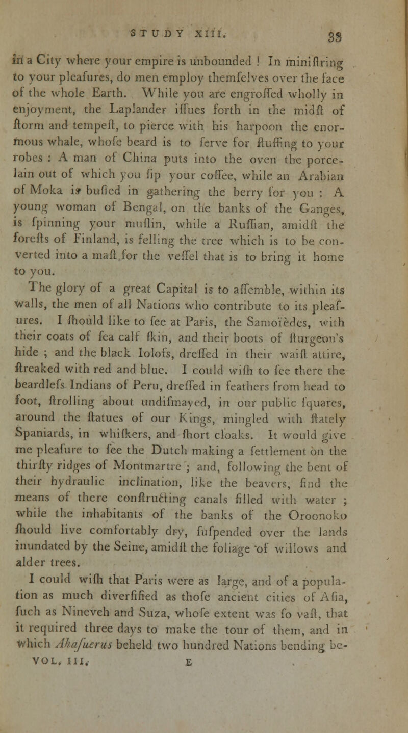 in a City where your empire is unbounded ! In miniflring to your pleafures, do men employ themfclves over the face of the whole Earth. While you are engroffed wholly in enjoyment, the Laplander iffues forth in the mid ft of ftorm and tempeft, to pierce with his harpoon the enor- mous whale, whofe beard is to ferve for fluffing to your robes : A man of China puts into the oven the porce- lain out of which you fip your coffee, while an Arabian of Moka i» bufied in gathering the berry for you : A young woman of Bengal, on the banks of the Ganges, is fpinning your mufiin, while a Ruffian, amidft the forefts of Finland, is felling the tree which is to be con- verted into a mad for the veffel that is to bring it home to you. The glory of a great Capital is to aflemble, within its walls, the men of all Nations who contribute to its pleaf- ures. I fhould like to fee at Paris, the Samo'iedes, with their coats of fea calf fkin, and their boots of fhirgcons hide ; and the black Iolofs, dreffcd in their waift attire, ftreaked with red and blue. I could vvifh to fee there the beardlefs Indians of Peru, dreffed in feathers from head to foot, {trolling about undifmaycd, in our public fquares, around the ftatues of our Kings, mingled with ftately Spaniards, in whifkers, and fhort cloaks. It would give me pleafure to fee the Dutch making a fettlement on the thirfty ridges of Mont mar tie ; and, following the bent of their hydraulic inclination, like the beavers, find the means of there conflructing canals filled with water ; while the inhabitants of the banks of the Oroonoko fhould live comfortably dry, fufpended over the lands inundated by the Seine, amidlt the foliage of willows and alder trees. I could wifh that Paris were as large, and of a popula- tion as much diverfified as thofe ancient cities of Afia, fuch as Nineveh and Suza, whofe extent was fo vail, that it required three days to make the tour of them, and in which Ahajuerus beheld two hundred Nations bending be- VOL, III, E