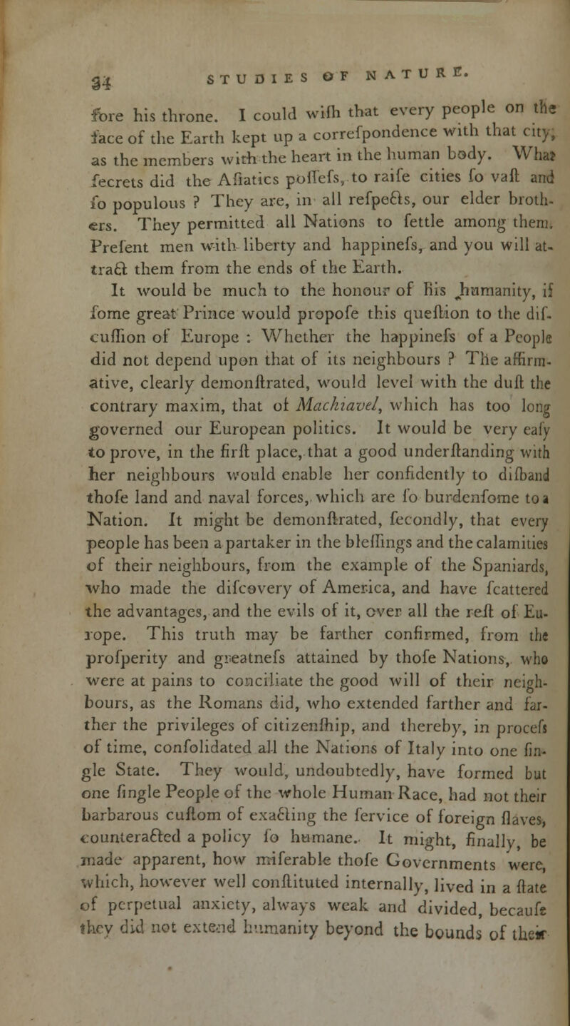 fore his throne. I could wHh that every people on the face of the Earth kept up a correfpondence with that city, as the members with the heart in the human body. Wha* fecrets did the Afiatics poffefs, to raife cities fo vaft and fo populous ? They are, in all refpefts, our elder broth- ers. They permitted all Nations to fettle among them. Prefent men with liberty and happinefs, and you will at- tract them from the ends of the Earth. It would be much to the honour of His ^humanity, if fome great Prince would propofe this queftion to the dif- cuflion of Europe : Whether the happinefs of a People did not depend upon that of its neighbours ? The affirm- ative, clearly demonftrated, would level with the duft the contrary maxim, that of Machiavtl, which has too long governed our European politics. It would be very ealy to prove, in the firft place, that a good underftanding with her neighbours would enable her confidently to difband thofe land and naval forces, which are fo burdenfome to a Nation. It might be demonftrated, fecondly, that every people has been a partaker in the bleffmgs and the calamities of their neighbours, from the example of the Spaniards, who made the difcovery of America, and have fcattered the advantages, and the evils of it, ever all the reft of Eu- aope. This truth may be farther confirmed, from the profperity and gi^eatnefs attained by thofe Nations, who were at pains to conciliate the good will of their neigh- bours, as the Romans did, who extended farther and far- ther the privileges of citizenfhip, and thereby, in procefs of time, confolidated all the Nations of Italy into one fin* gle State. They would, undoubtedly, have formed but one fingle People of the whole Human Race, had not their barbarous cuftom of exacting the fervice of foreign flaves, counteracted a policy fo humane. It might, finally be made apparent, how miferable thofe Governments were which, however well conflituted internally, lived in a date of perpetual anxiety, always weak and divided, becaufe fhev did not exte-nd humanity beyond the bounds of the*