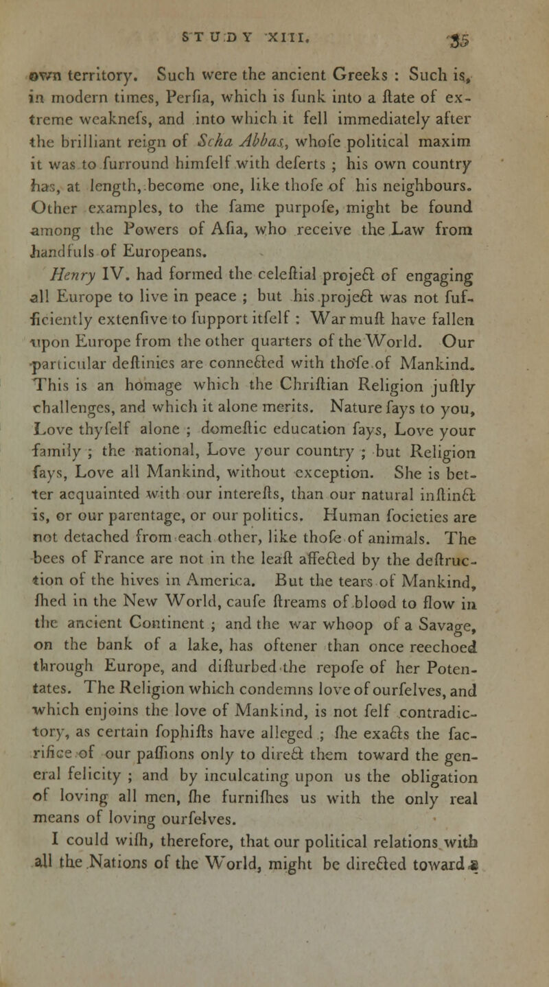 ov/n territory. Such were the ancient Greeks : Such is, in modern times, Perfia, which is funk, into a Hate of ex- treme weaknefs, and into which it fell immediately after the brilliant reign of Scka Abbas, whofe political maxim it was to furround himfelf with deferts ; his own country has, at length,.become one, like thofe of his neighbours. Other examples, to the fame purpofe, might be found among the Powers of Afia, who receive the Law from handfuls of Europeans. Henry IV. had formed the celeftial project of engaging all Europe to live in peace ; but his .project was not fuf- ficiently extenfive to fupport itfelf : War mull have fallen upon Europe from the other quarters of the World. Our particular deftinies are connected with thofe of Mankind. This is an homage which the Chriftian Religion juftly challenges, and which it alone merits. Nature fays to you, Love thyfelf alone ; domeftic education fays, Love your family ; the national, Love your country ; but Religion fays, Love all Mankind, without exception. She is bet- ter acquainted with our interefts, than our natural inftintt is, or our parentage, or our politics. Human focieties are not detached from each other, like thofe of animals. The bees of France are not in the leaft affefted by the deftruc- tion of the hives in America. But the tears.of Mankind, fhed in the New World, caufe ft reams of blood to flow in the ancient Continent ; and the war whoop of a Savage, on the bank of a lake, has oftener than once reechoed through Europe, and difturbedthe repofe of her Poten- tates. The Religion which condemns love of ourfelves, and which enjoins the love of Mankind, is not felf contradic- tory, as certain fophifts have alleged ; (he exa&s the fac- rifice of our paflions only to direct them toward the gen- eral felicity ; and by inculcating upon us the obligation of loving all men, (he furnifhes us with the only real means of loving ourfelves. I could wilh, therefore, that our political relations with all the Nations of the World, might be directed toward «