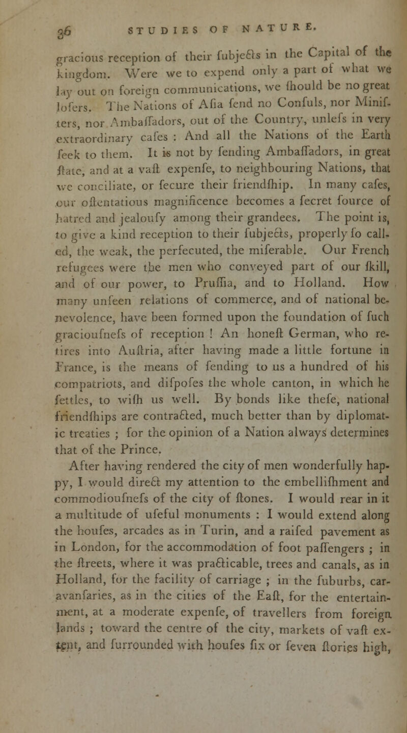 gracious reception of their fobjeft* in the Capital of the kingdom. Were we to expend only a part ot what we lay out on foreign communications, we mould be no great lofers The Nations of Afia fend no Confuls, nor Minif- ters, nor Ambaffadors, out of the Country, unlefs in very extraordinary cafes : And all the Nations of the Earth feek to them. It i« not by fending AmbafTadors, in great ftate, and at a vaft expenfe, to neighbouring Nations, that we conciliate, or fecure their friendfhip. In many cafes, our oftentatious magnificence becomes a fecret fource of i and jealoufy among their grandees. The point is, Jo give a kind reception to their fubjects, properly fo call- ed, the weak, the perfecuted, the miferable. Our French refugees were the men who conveyed part of our fkill, and of our power, to Pruffia, and to Holland. How , many unfeen relations of commerce, and of national be- nevolence, have been formed upon the foundation of fuch gracioufnefs of reception ! An honeft German, who re- tires into Auftria, after having made a little fortune in France, is the means of fending to us a hundred ot his compatriots, and difpofes the whole canton, in which he fettles, to wifh us well. By bonds like thefe, national friendfhips are contracted, much better than by diplomat- ic treaties ; for the opinion of a Nation always determines that of the Prince. After having rendered the city of men wonderfully hap- py, I would direft my attention to the embellifhment and commodioufnefs of the city of ftones. I would rear in it a multitude of ufeful monuments : I would extend along the houfes, arcades as in Turin, and a raifed pavement as in London, for the accommodation of foot paffengers ; in the ftreets, where it was practicable, trees and canals, as in Holland, for the facility of carriage ; in the fuburbs, car- avanfaries, as in the cities of the Eaft, for the entertain- ment, at a moderate expenfe, of travellers from foreign lands ; toward the centre of the city, markets of van ex- ffipt, and furrounded with houfes fix or feven flories high,