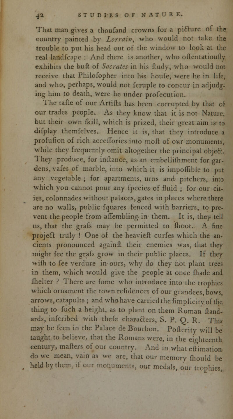That man gives a thoufand crowns for a piclure of the country painted by Lorrain, who would not take the trouble to put his head out of the window to look at the real landfcapc : And there is another, who oftentatioufly exhibits the bull ol Socrates in his ftudy, who would not receive that Philofopher into his houfe, were he in life, and who, perhaps, would not fcruple to concur in adjudg- ing him to death, were he under profecution. The tafte of our Artifts has been corrupted by that of our trades people. As they know that it is not Nature, but their own fkill, which is prized, their great aim is- to difplay thcmfelves.. Hence it is, that they introduce a profufion of rich acccfTories into moft of owr monuments, while they frequently omit altogether the principal objeft. They produce, fox inftance, a3 an embellifhmerit for gar- dens, vafes of marble, into which it is impofhble to put any vegetable ; for apartments, urns and pitchers, into which you cannot pour any fpecies of fluid ; for our cit- ies, colonnades without palaces, gates in places where there are no walls, public fquares fenced with barriers, to pic- vent the people Irom alTembling- in them. It is, they tell us, that the grafs may be permitted to flioot. A fine project truly ! One ot the heavieft curies which the an- cients pronounced againft their enemies was, that they might fee the grafs grow in their public places. If they wifh to fee verdure in ours, why do they not plant trees in them, which would give the people at once (hade and fhelter ? There are fome who introduce into the trophies which ornament the town refidences of our grandees, bows, arrows, catapults-; and whohave carried the fimplicitv of the thing to fuch a height, as to plant on them Roman ftand- ards, inferibed with thefe characters, S. P. Q. R. This may be feen in the Palace de Bourbon. Pofterity will be taught to believe, that the Romans were, in the eighteenth century, matters of our country. And in what eftimation do we mean, vain as we are, that our memory fhould be , held by them, if our monuments, our medals, our trophies,