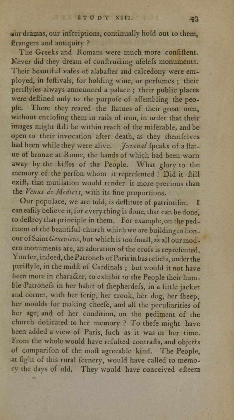 <aur dramas, our infcriptions, continually hold out to them, Grangers and antiquity ? The Greeks and Romans were much more confiftent. Never did they dream of constructing ufelefs monuments. Their beautitul vafes of alabafter and calcedony were em- ployed, in teltivals, for holding wine, or perfumes ; their periftyles always announced a palace ; their public places were deftined only to the purpofe of aflembling the peo- ple. There they reared the ftatues of their great men, without enclofing them in rails of iron, in order that their images might ftill be within reach of the miferable, and be open to their invocation after death, as they themfelves had been while they were alive. Juvenal fpeaks of a ftat- ue of bronze at Rome, the hands of which had been worn away by the kiffes of the People. What glory to the memory of the perfon whom it reprefented ! Did it ftill exilt, that mutilation would render it more precious than the Venus de Medicis, with its fine proportions. Our populace, we are told, is deftitute of patriotifm. I caneafily believe it, for every thing is done, that can be done, to deflroy that principle in them. For example, on the ped- iment of the beautiful church which we are building in hon- our of Saint Genevieve, but which is too fmall, as all our mod- ern monuments are, an adoration of the crofs is reprefented. You fee, indeed, the Patronefs of Paris in has reliefs, under the pcriftylc, in the midil of Cardinals ; but would it not have been more in character, to exhibit to the People their hum- ble Patronefs in her habit of fhepherdefs, in a little jacket and cornet, with her fcrip, her crook, her dog, her fheep, her moulds for making cheefe, and all the peculiarities of her age, and of her condition, on the pediment of the church dedicated to her memory ? To thefe might have been added a view of Paris, fuch as it was in her time. From the whole would have refulted contrails, and objects of comparifon of the molt agreeable kind. The People, at fight of this rural fcenery, would have called to memo- he days of old. They would have conceived efteera