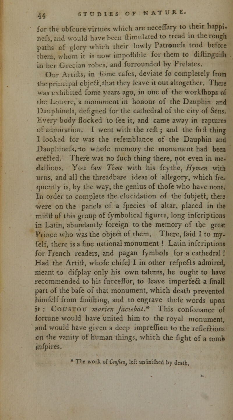 for the obfcure virtues which are necefTary to their happi. nefs.and would have been Simulated to tread in the rough paths of glory which their lowly Patronefs trod before them, whom it is now impoffible for them to diftinguifh in her Grecian robes, and furrounded by Prelates. Our Artifts, in fome cafes, deviate fo completely from the principal obje£t,that they leave it out altogether. There was exhibited fome years ago, in one of the workfhops of the Louvre, a monument in honour of the Dauphin and Dauphinefs, defigned for the cathedral of the city of Sens. Every body flocked to fee it, and came away in raptures of admiration. 1 went with the reft ; and the firft thing I looked for was the refemblance of the Dauphin and Dauphinefs, no whofe memory the monument had been erecled. There was no fuch thing there, not even in me- dallions. You faw Time with his fcythe, Hymen with urns, and all the threadbare ideas of allegory, which fre- quently is, by the way, the genius of thofe who have none. In order to complete the elucidation of the fubjeft, there were on the panels of a fpecies of altar, placed in the midft of this group of fymbolical figures, long inferiptions in Latin, abundantly foreign to the memory of the great Prince who was the obje£t of them. There, faid I to my- felf, there is a fine national monument ! Latin inferiptions for French readers, and pagan fymbols for a cathedral ! Had the Artifl, whofe chifej I in other refpe&s admired, meant to difplay only his own talents, he ought to have recommended to his fucceffor, to leave imperfecT: a fmall part of the bafe of that monument, which death prevented himfelf from finifhing, and to engrave thefe words upon it: Coustou morien faciebat* This confonance of fortune would have united him to the royal monument, and would have given a deep impreffion to the reflections on the vanity of human things, which the fight of a tomb infpires. * The work of Ceujitu, lef: unlinifhed by death,
