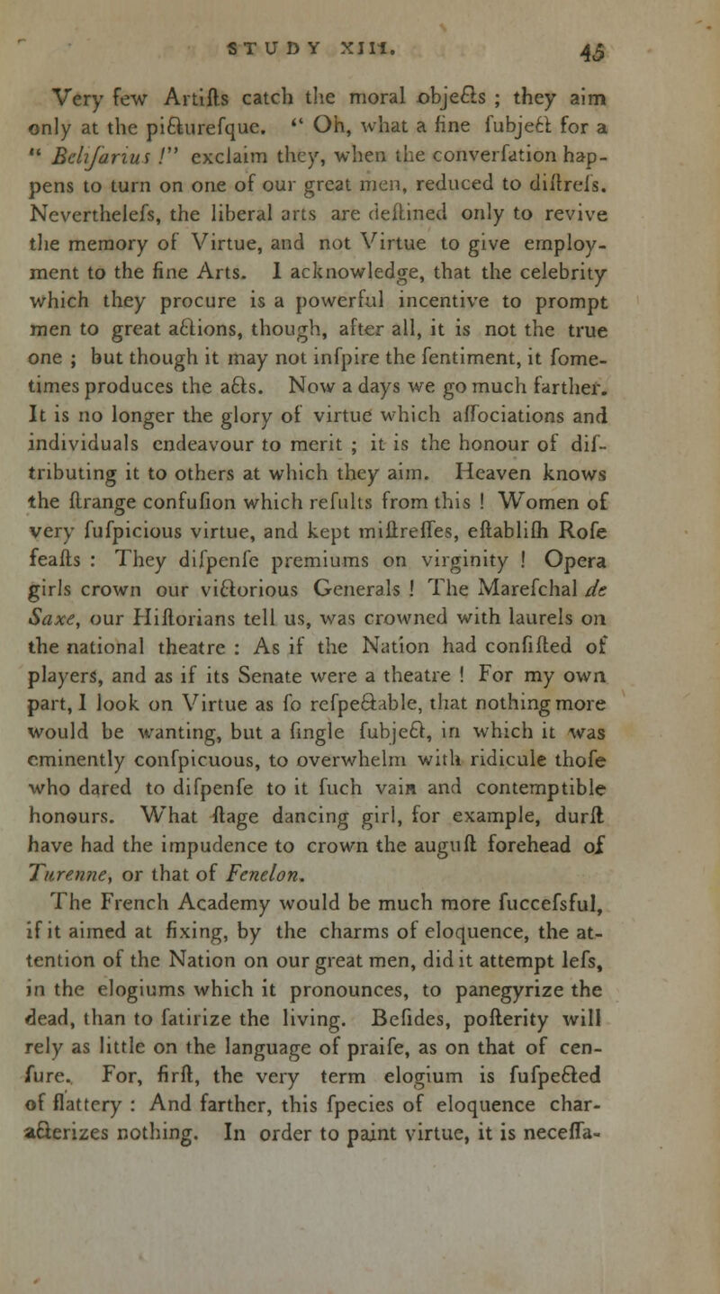 Very few Artifts catch the moral objecls ; they aim only at the pi&urefque.  Oh, what a fine fubjett for a  Betijarius ! exclaim they, when the converfation hap- pens to turn on one of our great men, reduced to diitrefs. Neverthelefs, the liberal arts are deflined only to revive the memory of Virtue, and not Virtue to give employ- ment to the fine Arts. 1 acknowledge, that the celebrity which they procure is a powerful incentive to prompt men to great actions, though, after all, it is not the true one ; but though it may not infpire the fentiment, it fome- times produces the afts. Now a days we go much farther. It is no longer the glory of virtue which affociations and individuals endeavour to merit ; it is the honour of dif- tnbuting it to others at which they aim. Heaven knows the flrange confufion which refults from this ! Women of very fufpicious virtue, and kept miftreffes, eftablilh Rofe feafls : They difpenfe premiums on virginity ! Opera girls crown our victorious Generals ! The Marefchal de Saxe, our Hiftorians tell us, was crowned with laurels on the national theatre : As if the Nation had confided of players, and as if its Senate were a theatre ! For my own part, 1 look on Virtue as lb rcfpe&able, that nothing more would be wanting, but a fingle fubjeel, in which it was eminently confpicuous, to overwhelm with ridicule thofe who dared to difpenfe to it fuch vain and contemptible honours. What flage dancing girl, for example, durft have had the impudence to crown the augufl forehead of Turenne, or that of Fenelon. The French Academy would be much more fuccefsful, if it aimed at fixing, by the charms of eloquence, the at- tention of the Nation on our great men, did it attempt lefs, in the elogiums which it pronounces, to panegyrize the dead, than to fatirize the living. Befides, pofterity will rely as little on the language of praife, as on that of cen- fure. For, firft, the very term elogium is fufpe£ted of flattery : And farther, this fpecies of eloquence char- acterizes nothing. In order to paint virtue, it is necefla-