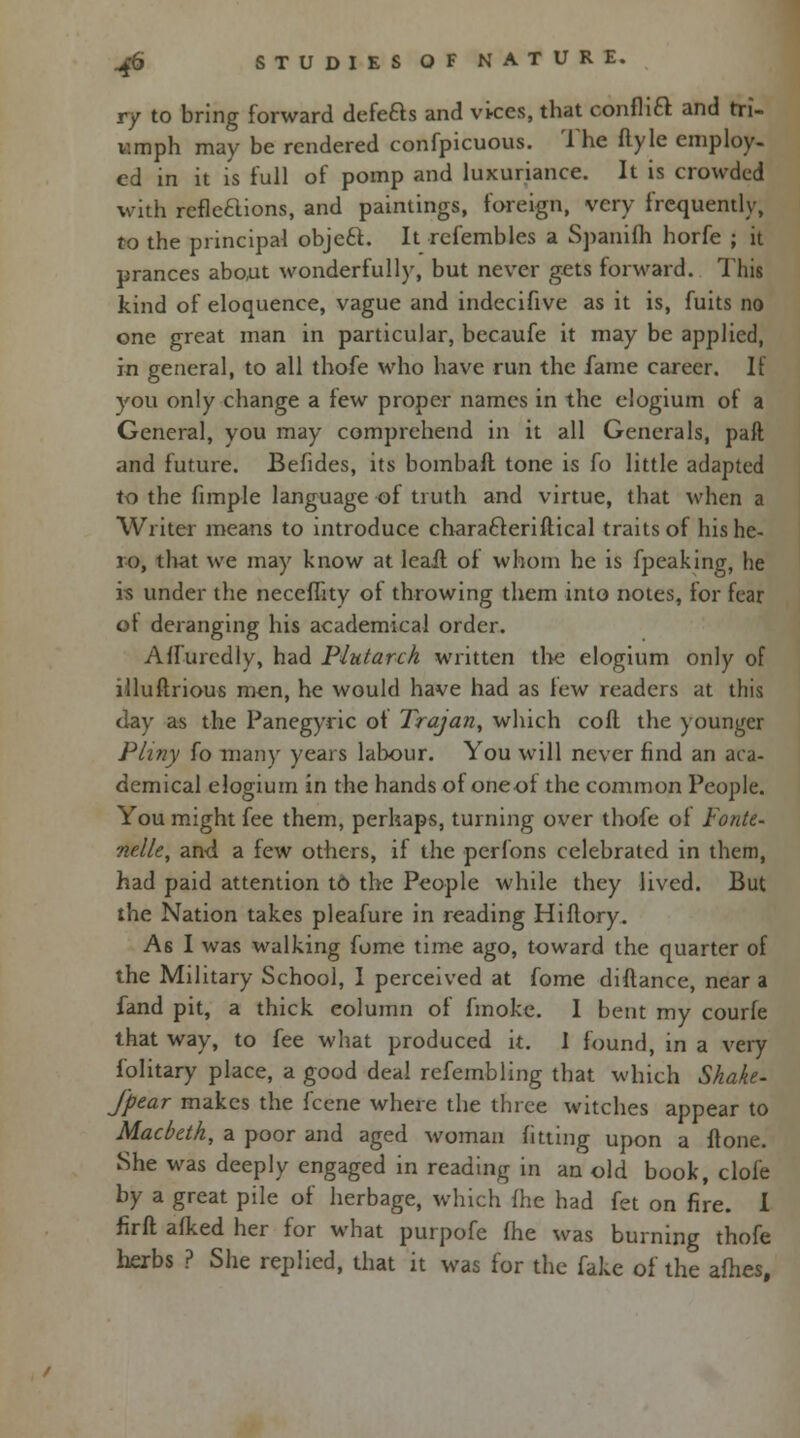 Vf to bring forward defeas and vkes, that conflift and tri- umph may be rendered confpicuous. The flyle employ- ed in it is full of pomp and luxuriance. It is crowded with refleHions, and paintings, foreign, very frequently, to the principal objecl. It rcfembles a Spanifh horfe ; it prances about wonderfully, but never gets forward. This kind of eloquence, vague and indecifive as it is, fuits no one great man in particular, becaufe it may be applied, in general, to all thofe who have run the fame career. It you only change a few proper names in the elogium of a General, you may comprehend in it all Generals, paft and future. Befides, its bombaft tone is fo little adapted to the fimp-Ie language of truth and virtue, that when a Writer means to introduce chara&eriftical traits of his he- ro, that we may know at leafl of whom he is fpeaking, he is under the neceflity of throwing them into notes, for fear of deranging his academical order. Affuredly, had Plutarch written the elogium only of llluftrious men, he would have had as few readers at this clay as the Panegyric of Trajan, which coll the younger Pliny fo many years labour. You will never find an aca- demical elogium in the hands of oneof the common People. You might fee them, perhaps, turning over thofe of Fonte- nelle, and, a few others, if the perfons celebrated in them, had paid attention t6 the People while they lived. But the Nation takes pleafure in reading Hiflory. As I was walking fome time ago, toward the quarter of the Military School, I perceived at fome diftance, near a fand pit, a thick eolumn of fmoke. I bent my courfe that way, to fee what produced it. I found, in a very folitary place, a good deal rcfembling that which Shake- J'pear makes the fecne where the three witches appear to Macbeth, a poor and aged woman fitting upon a Hone. She was deeply engaged in reading in an old book, clofe by a great pile of herbage, which fhe had fet on fire. I firft afked her for what purpofe (he was burning thofe herbs ? She replied, that it was for the fake of the afhes.