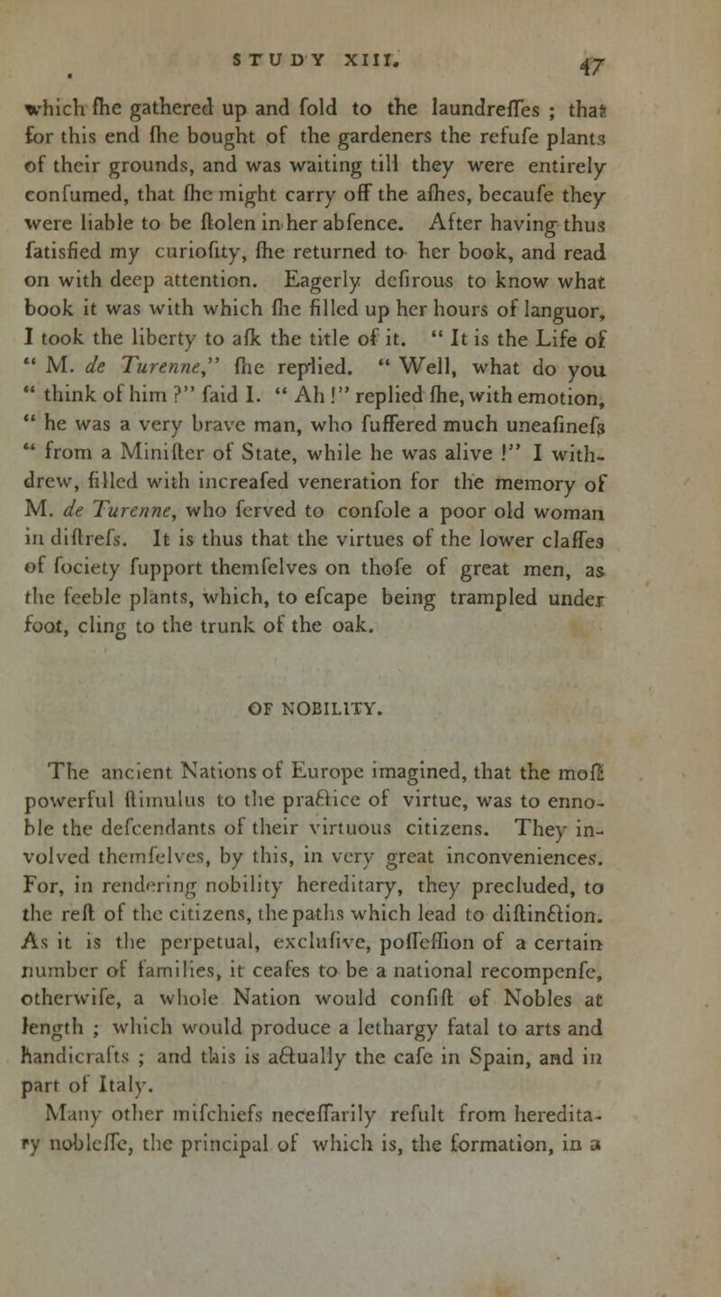 which fhe gathered up and fold to the IaundrefTes ; thaft for this end fhe bought of the gardeners the refufe plants of their grounds, and was waiting till they were entirely confumed, that fhe might carry off the afhes, becaufe they were liable to be flolen inner ab fence. After having thus fatisfied my curiofity, fhe returned to her book, and read on with deep attention. Eagerly dcfirous to know what book it was with which fhe filled up her hours of languor, I took the liberty to afk the title of it.  It is the Life of  M. de Turenne, fhe replied.  Well, what do you  think of him ? faid I.  Ah ! replied fhe, with emotion,  he was a very brave man, who fuffered much uneafinefs  from a Minifler of State, while he was alive ! I with- drew, filled with increafed veneration for the memory of M. de Turenne, who ferved to confole a poor old woman in diftrefs. It is thus that the virtues of the lower claffes of fociety fupport themfelves on thofe of great men, as the feeble plants, which, to efcape being trampled under foot, cling to the trunk of the oak. GF NOBILITY. The ancient Nations of Europe imagined, that the mofS powerful 11 haul us to the practice of virtue, was to enno- ble the defendants of their virtuous citizens. They in- volved themfelves, by this, in very great inconveniences. For, in rendering nobility hereditary, they precluded, to the reft of the citizens, the paths which lead to diflinftion. As it is the perpetual, exclufive, poffeffion of a certain number of families, it ceafes to be a national recompenfe, otherwife, a whole Nation would confifl of Nobles at length ; which would produce a lethargy fatal to arts and handicrafts ; and this is actually the cafe in Spain, and in part of Italy. Many other mifchiefs necefTarily refult from heredita- ry noblcflc, the principal of which is, the formation, in a