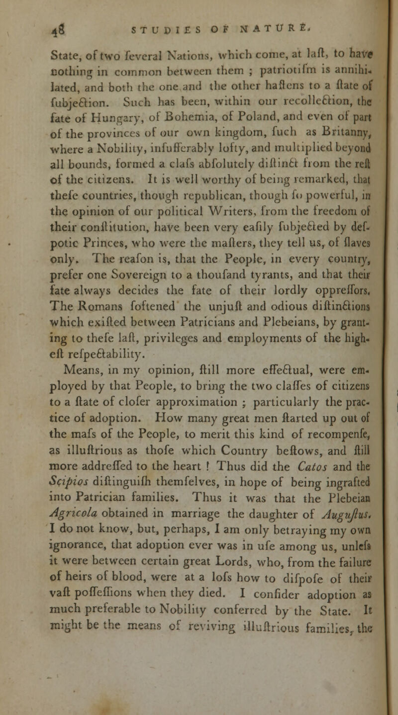 State, of two feveral Nations, which come, at laft, to have nothing in common between them ; patriotilm is annihu lated, and botli the one and the other haftens to a ftate of fubjeclion. Such has been, within our recollection, the fate of Hungary, of Bohemia, of Poland, and even ot part of the provinces of our own kingdom, fuch as Britanny, where a Nobility, infuffcrably lofty, and multiplied beyond all bounds, formed a clafs absolutely diftinci from the reft of the citizens. It is well worthy of being remarked, that tbefe countries, though republican, though fo powerful, in the opinion of our political Writers, from the irecdom of their conititution, have been very eafily fubjecled by def- potic Princes, who were the matters, they tell us, oi (laves only. The reafon is, that the People, in every country, prefer one Sovereign to a thoufand tyrants, and that their fate always decides the fate of their lordly opprelfors. The Romans foftened the unjuft and odious diftin&ions which exifted between Patricians and Plebeians, by grant- ing to thefe laft, privileges and employments of the high- eft refpeclability. Means, in my opinion, ftill more effectual, were em- ployed by that People, to bring the two clafTes of citizens to a ftate of clofer approximation ; particularly the prac- tice of adoption. How many great men ftarted up out of the mafs of the People, to merit this kind of recompenfe, as illuftrious as thofe which Country beftows, and mil more addrefled to the heart ! Thus did the Catos and the Scipios diftinguifh themfelves, in hope of being ingrafted into Patrician families. Thus it was that the Plebeian Agncola obtained in marriage the daughter of Augujlus. I do not know, but, perhaps, I am only betraying my own ignorance, that adoption ever was in ufe among us, unlef* it were between certain great Lords, who, from the failure of heirs of blood, were at a lofs how to difpofe of their vaft pofleflions when they died. I confider adoption as much preferable to Nobility conferred by the State. It might be the means of reviving illuftrious families, the