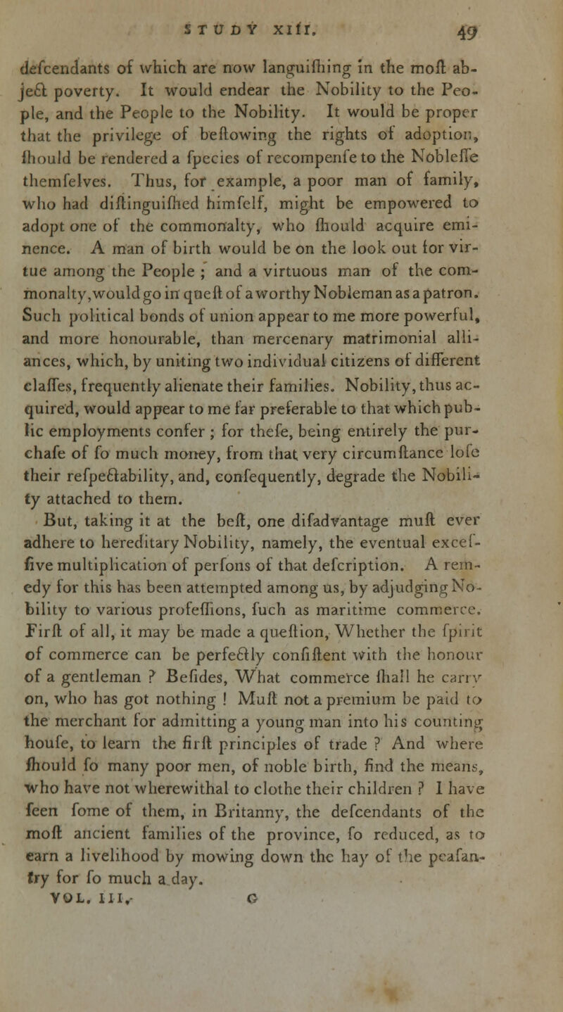 defcendants of which are now languifhing in the moll ab- jecTt poverty. It would endear the Nobility to the Peo- ple, and the People to the Nobility. It would be proper that the privilege of be flowing the rights oi adoption, fhould be rendered a fpecies of recompenfe to the Nobleffe themfelves. Thus, for example, a poor man of family, who had diflinguifhed himfelf, might be empowered to adopt one of the commonalty, who fhould acquire emi- nence. A man of birth would be on the look out for vir- tue among the People ; and a virtuous man of the com- monalty, would go in quefl of a worthy Nobleman as a patron. Such political bonds of union appear to me more powerful, and more honourable, than mercenary matrimonial alli- ances, which, by uniting two individual citizens of different clafTes, frequently alienate their families. Nobility, thus ac- quired, would appear to me far preferable to that which pub- lic employments confer ; for thefe, being entirely the pur- chafe of fo much money, from that very circumfiance lofe their refpe&ability, and, confequently, degrade the Nobili- ty attached to them. But, taking it at the befl, one difadvantage mufl ever adhere to hereditary Nobility, namely, the eventual excef- five multiplication of perfons of that defcription. A rem- edy for this has been attempted among us, by adjudging No- bility to various profeflions, fuch as maritime commerce. Firfl of all, it may be made a queflion, Whether the fpirit of commerce can be perfectly confiflent with the honour of a gentleman ? Befides, What commerce fhall he carry on, who has got nothing ! Mufl not a premium be paid to the merchant for admitting a young man into his counting houfe, to learn the firfl principles of trade ? And where fhould fo many poor men, of noble birth, find the means, who have not wherewithal to clothe their children ? 1 have feen fome of them, in Britanny, the defcendants of the mofl ancient families of the province, fo reduced, as to earn a livelihood by mowing down the hay of the peafan- try for fo much a day. VOL. HI,- G