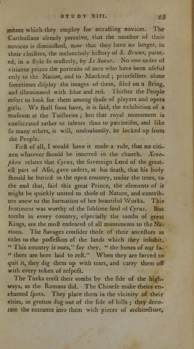means which they employ for attracting novices. The Carthufians already perceive, that the number of their novices is diminifhed, now that they have no longer, in their cloifteis, the melancholy hiltory of S. Bruno, paint.- ed, in a flyle fo mafterly, by Le Sueur. No one order of citizens prizes tire portraits of men who have been uietul only to the Nation, and to Mankind ; printfellers alone fometimes difplay the images of them, filed on a firing, and illuminated with blue and red. Thither the People refort to look for them among thofe of players and opera girls. We fhall foon have, it is faid, the exhibition of a mufeum at the Tuilleries ; but that royal monument is confecrated rather to talents than to patriotifm, and like fo many others, it will, undoubtedly, be locked up from the People. Firft of all, I would have it made a rule, that no citi- zen whatever mould be interred in the church. Xeno- phon relates that Cyrus, the fovereign Lord of the great- eft part of Afia, gave orders, at his death, that his body fhould be buried in the open country, under the trees, to the end that, faid this great Prince, the elements of it might be quickly united to thofe oi Nature, and contrib- ute anew to the formation of her beautiful Works. This fentiment was worthy of the fublime foul of Cyrus. But tombs in every country, efpecially the tombs of great Kings, are the mod endeared of all monuments to the Na- tions. The Savages confider thofe of their anceftors as titles to the pofTeflion of the lands which they inhabit.  This country is ours, fay they,  the bones of our fa-  thers are here laid to reft. When they are forced to quit it, they dig them up with tears, and carry them off with every token of refpeft. The Turks ere6l their tombs by the fide of the high- ways, as the Romans did. The Chinefe make theirs en- chanted fpots. They place them in the vicinity of their cities, in grottos dug out of the fide of hills ; they deco- rate the entrance into them with pieces of architecture,