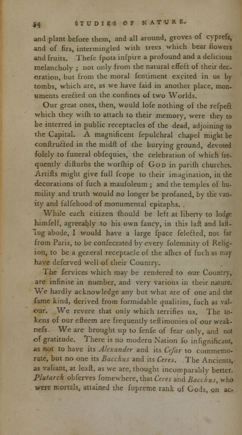and plant before them, and all around, groves of cyprefs, and of firs, intermingled with trees which bear flowers and fruits. Thefe fpots infpire a profound and a delicious melancholy ; not only from the natural effecl of their dec- oration, but from the moral fentiment excited in us by tombs, which are, as we have laid in another place, mon- uments erected on the confines of two Worlds. Our great ones, then, would lofe nothing of the refpeft which they wilh to attach to their memory, were they to be interred in public receptacles of the dead, adjoining to the Capital. A magnificent fepulchral chapel might be conilru&ed in the midfl of the burying ground, devoted folely to funeral obfequies, the celebration of which fre- quently difturbs the worfhip of God in parifh churches. Artifts might give full fcope to their imagination, in the decorations of fuch a maufoleum ; and the temples of hu- mility and truth would no longer be profaned, by the van- ity and falfehood of monumental epitaphs. While each citizen fhould be left at liberty to lodge himfelf, agreeably to his own fancy, in this laft and tail- ing abode, I would have a large fpace felefted, not far from Paris, to be confecrated by every folemnity of Relig- ion, to be a general receptacle of the afhes of fuch as may have deferved well of their Country. 1 he fervices which may be rendered to our Country, are infinite in number, and very various in their nature. We hardly acknowledge any but what are of one and the lame kind, derived from formidable qualities, fuch as val- our. We revere that only which terrifies us. The to- kens of our efteem are frequently teftimonies of our weak- nefs. We are brought up to fenfe of fear only, and not of gratitude. There is no modern Nation fo infignificant, as not to have its Alexander and its Ctfar to commemo- rate, but no one its Bacchus and its Ceres. The Ancients, as valiant, at leaft, as we are, thought incomparably better. Plutarch obferves fomewhere, that Ceres and Bacchus, who were mortals, attained the fupreme rank of Gods, on ac-