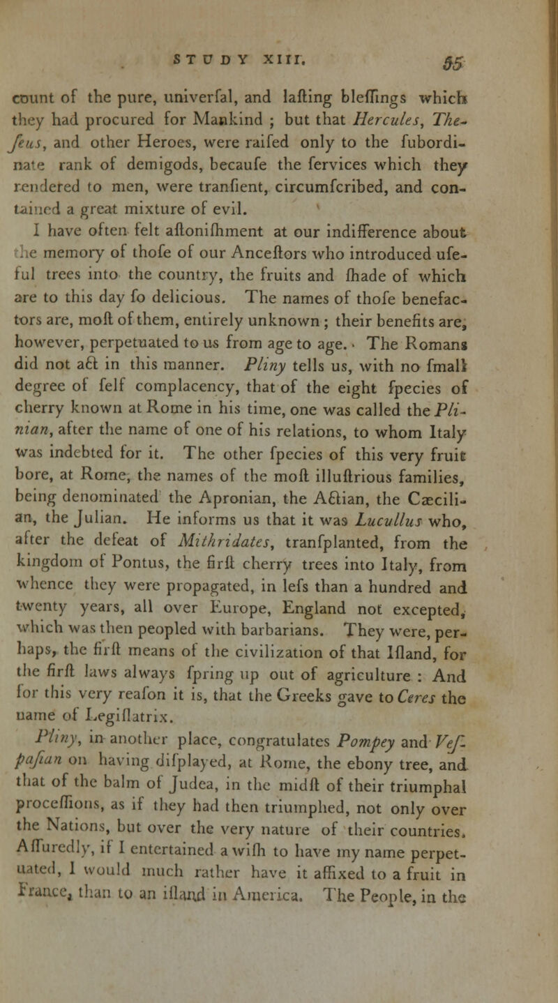 ctmnt of the pure, univerfal, and lafling bleflings which they had procured for Mankind ; but that Hercules, The~ feus, and other Heroes, were raifed only to the fubordi- nate rank of demigods, becaufe the fervices which they rendered to men, were tranfient, circumfcribed, and con- tained a great mixture of evil. I have often felt aftonifliment at our indifference about memory of thofe of our Anceftors who introduced ufe- ful trees into the country, the fruits and fhade of which are to this day fo delicious. The names of thofe benefac- tors are, moll of them, entirely unknown ; their benefits are, however, perpetuated to us from age to age. ■ The Romans did not acl in this manner. Pliny tells us, with no fmall degree of felf complacency, that of the eight fpecies of cherry known at Rome in his time, one was called theP/t- nian, after the name of one of his relations, to whom Italy was indebted for it. The other fpecies of this very fruit bore, at Rome, the names of the mod illuftrious families, being denominated the Apronian, the Aftian, the Czecili- an, the Julian. He informs us that it was Lucullus who, after the defeat of Mithridates, tranfplanted, from the kingdom of Pontus, the firfl cherry trees into Italy, from whence they were propagated, in lefs than a hundred and twenty years, all over Europe, England not excepted, which was then peopled with barbarians. They were, per- haps, the firft means of the civilization of that Ifland, for the firft laws always fpring up out of agriculture : And for this very reafon it is, that the Greeks gave to Ceres the name of Legiflatrix. Pliny, in another place, congratulates Pompey and Vef- pafian on having difplayed, at Rome, the ebony tree, and that of the balm of Judea, in the midft of their triumphal proceflions, as if they had then triumphed, not only over the Nations, but over the very nature of their countries. Afluredly, if I entertained a wifh to have my name perpet- uated, 1 would much rather have it affixed to a fruit in France, than to an iilaud in America. The People, in the