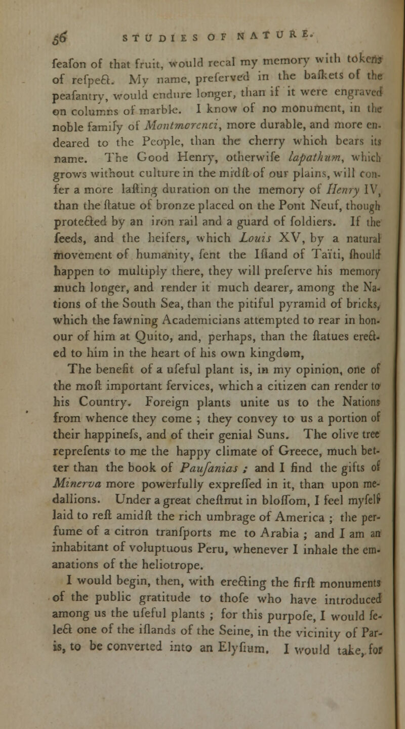 feafon of that fruit, would reral my memory with tokens of refpea. Mv name, preferved in the bafkets of the peafantry, would endure longer, than if it were engi on columns of marble. I know of no monument, in the noble family of Montmorenci, more durable, and more en- deared to the People, than the cherry which bears its name. The Good Henry, otherwife lapathum, which grows without culture in the mid ft of our plains, will i fer a more lafting duration on the memory of Henry IV, than the ftatue of bronze placed on the Pont Neuf, though prote&ed by an iron rail and a guard of foldiers. If the feeds, and the heifers, which Louis XV, by a natural movement of humanity, fent the Ifland of Taiti, mould happen to multiply there, they will preferve his memory much longer, and render it much dearer, among the Na- tions of the South Sea, than the pitiful pyramid of bricks, which the fawning Academicians attempted to rear in hon- our of him at Quito, and, perhaps, than the ftatues ereft- ed to him in the heart of his own kingdam, The benefit of a ufeful plant is, in my opinion, one of the moft important fervices, which a citizen can render to his Country. Foreign plants unite us to the Nations from whence they come ; they convey to us a portion of their happinefs, and of their genial Suns. The olive tree reprefents to me the happy climate of Greece, much bet- ter than the book of Paufanias ; and I find the gifts of Minerva more powerfully exprefled in it, than upon me- dallions. Under a great cheftnut in blofTom, I feel myfelf laid to reft amidft the rich umbrage of America ; the per- fume of a citron tranfports me to Arabia ; and I am an inhabitant of voluptuous Peru, whenever I inhale the em- anations of the heliotrope. I would begin, then, with ere&ing the firft monuments of the public gratitude to thofe who have introduced among us the ufeful plants ; for this purpofe, I would fe- \e£i one of the iflands of the Seine, in the vicinity of Par- is, to be converted into an Elyfium. I would take, for