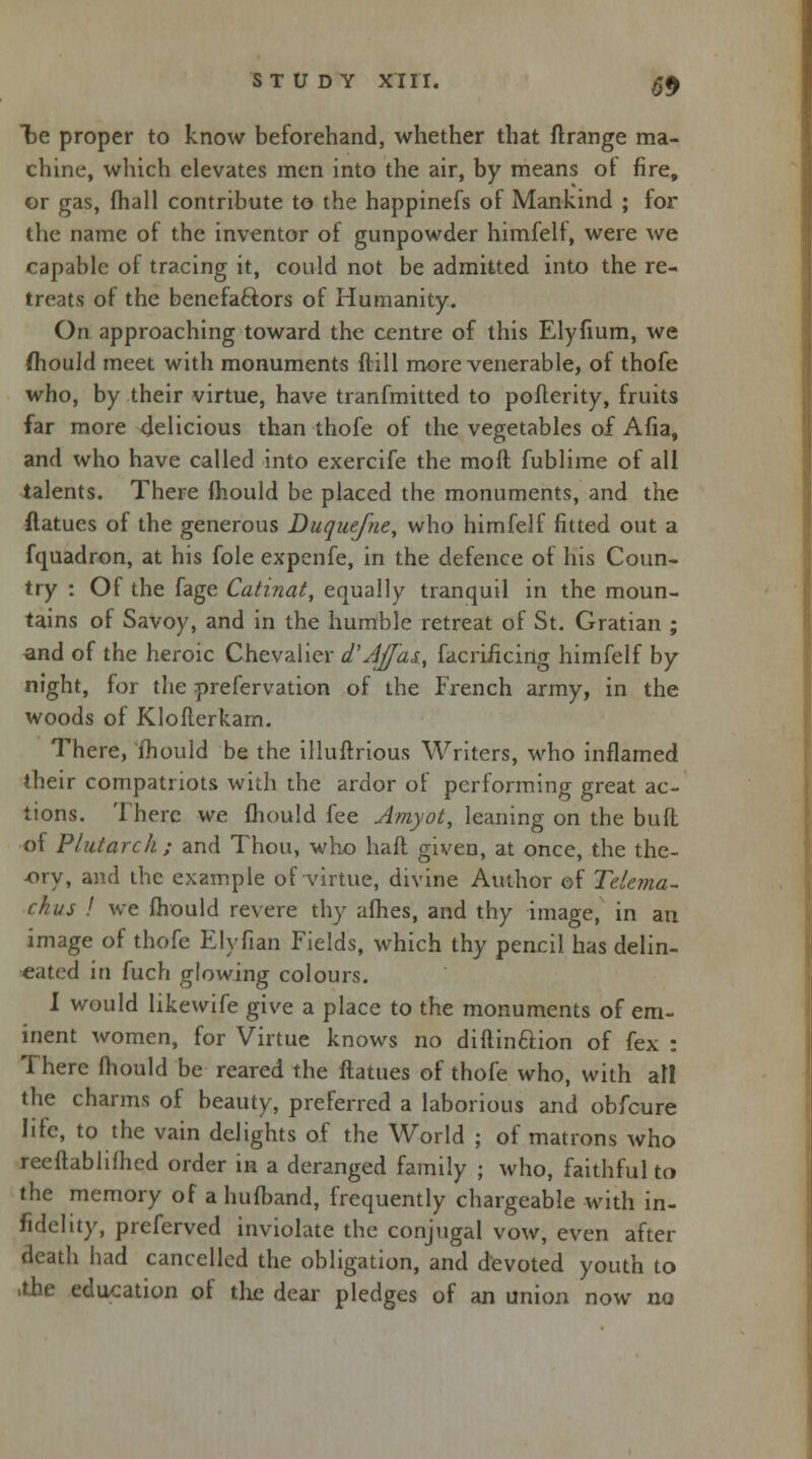 be proper to know beforehand, whether that flrange ma- chine, which elevates men into the air, by means of fire, or gas, fhall contribute to the happinefs of Mankind ; for the name of the inventor of gunpowder himfelt, were we capable of tracing it, could not be admitted into the re- treats of the benefaftors of Humanity. On approaching toward the centre of this Elyfium, we fhould meet with monuments ftill more venerable, of thofe who, by their virtue, have tranfmitted to pofterity, fruits far more delicious than thofe of the vegetables of Afia, and who have called into exercife the mod fublime of all talents. There mould be placed the monuments, and the ftatues of the generous Duquefne, who himfelf fitted out a fquadron, at his fole expenfe, in the defence of his Coun- try : Of the fage Catinat, equally tranquil in the moun- tains of Savoy, and in the humble retreat of St. Gratian ; and of the heroic Chevalier d'Ajfas, facrificirig himfelf by night, for the prefervation of the French army, in the woods of Kloflerkam. There, mould be the illuftrious Writers, who inflamed their compatriots with the ardor of performing great ac- tions. There we mould fee Amyot, leaning on the bull of Plutarch ; and Thou, who hall given, at once, the thc- -ory, and the example of virtue, divine Author of Tdcma- ckus ! we Ihould revere thy afhes, and thy image, in an image of thofe Elyfian Fields, which thy pencil has delin- eated in fuch glowing colours. I would likewife give a place to the monuments of em- inent women, for Virtue knows no diftinaion of fex : There mould be reared the ftatues of thofe who, with all the charms of beauty, preferred a laborious and obfeure life, to the vain delights of the World ; of matrons who reeftablifhed order in a deranged family ; who, faithful to the memory of a hufband, frequently chargeable with in- fidelity, preferved inviolate the conjugal vow, even after death had cancelled the obligation, and devoted youth to >the education of tlie dear pledges of an union now no