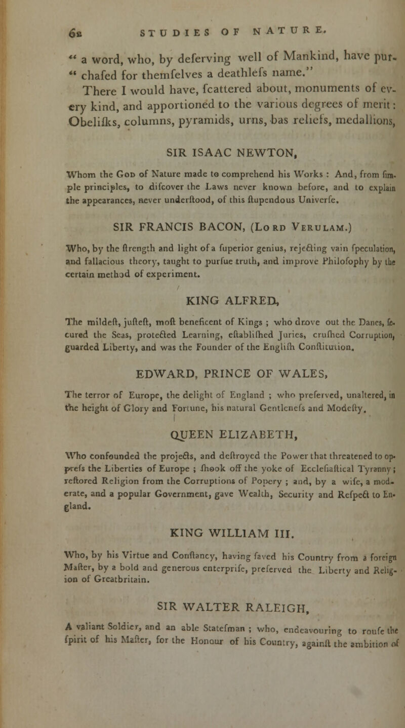 ** a word, who, by deferving well of Mankind, have pur.  chafed for themfelves a deathlefs name. There I would have, fcattered about, monuments of ev- ery kind, and apportioned to the various degrees ol merit: Obelifks, columns, pyramids, urns, has relicts, medallions, SIR ISAAC NEWTON, Whom the God of Nature made to comprehend his Works : And, from fin- pie principles, to difcover the Laws never known before, and to explain the appearances, never undei flood, of this ftupendous Univcrfe. SIR FRANCIS BACON, (Lord Verulam.) Who, by the ftrength and light of a fuperior genius, rejecting vain fpeculation, and fallacious theory, taught to purfue truth, and improve Philofophy by the certain methad of experiment. KING ALFRED, The mildeft, jufteft, mod beneficent of Kings ; who drove out the Danes, fc. cured the Seas, protected Learning, eftablifhed Juries, crufhed Corruption, guarded Liberty, and was the Founder of the Englifh Conflituuon. EDWARD, PRINCE OF WALES, The terror of Europe, the delight of England ; who preferved, unaltered, in the height of Glory and Fortune, his natural Gentlcncfs and Modcfty. QUEEN ELIZABETH, Who confounded the projecls, and deftroyed the Power that threatened to op. prefs the Liberties of Europe ; fhook off the yoke of Ecclefialtical Tyranny ; rcftored Religion from the Corruptions of Popery ; and, by a wife, a mod. erate, and a popular Government, gave Wealth, Security and Refpeft to En- gland. KING WILLIAM III. Who, by his Virtue and Conftancy, having faved his Country from a foreign Maftcr, by a bold and generous enterprife, preferved the Liberty and Relig- ion of Greatbritain. SIR WALTER RALEIGH, A valiant Soldier, and an able Statefman ; who, endeavouring to roufe the fpirit of his Mailer, for the Honour of his Country, againft the ambition of