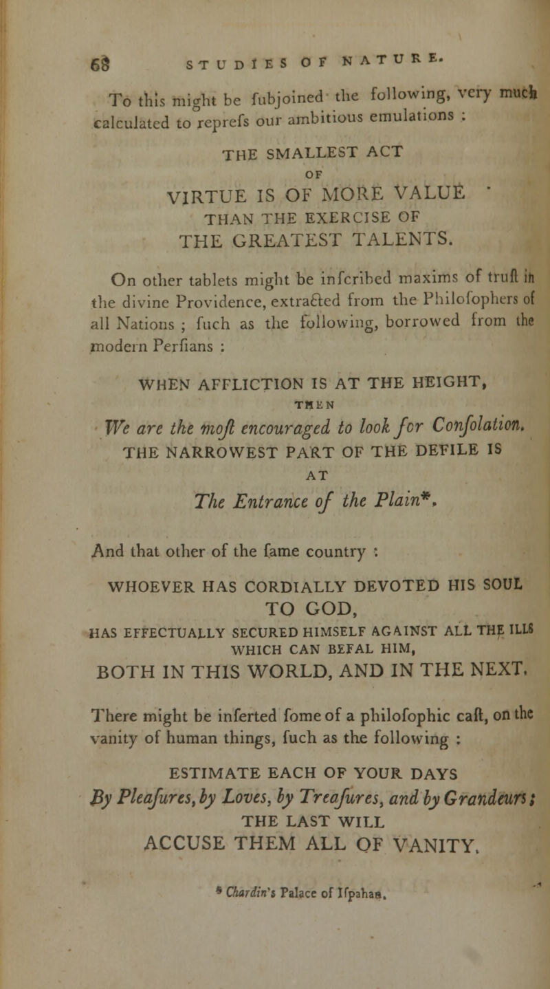 To this might be fubjoined the following, very much calculated to reprefs our ambitious emulations : THE SMALLEST ACT OF VIRTUE IS OF MORE VALUE  THAN THE EXERCISE OF THE GREATEST TALENTS. On other tablets might be inferibed maxims of trull in the divine Providence, extracted from the Philofophers of all Nations ; fuch as the following, borrowed from the modern Perfians : WHEN AFFLICTION IS AT THE HEIGHT, THEN We are the mojl encouraged to look for Confolaiion. THE NARROWEST PART OF THE DEFILE IS AT The Entrance of the Plain*, And that other of the fame country : WHOEVER HAS CORDIALLY DEVOTED HIS SOUL TO GOD, HAS EFFECTUALLY SECURED HIMSELF AGAINST ALL THE ILLS WHICH CAN BEFAL HIM, BOTH IN THIS WORLD, AND IN THE NEXT. There might be inferted fome of a philofophic call, on the vanity of human things, fuch as the following : ESTIMATE EACH OF YOUR DAYS By Pleafures, by Loves, by Treafures, and by Grandeurs; THE LAST WILL ACCUSE THEM ALL OF VANITY. * Chardin'i Palace of Kpahas.