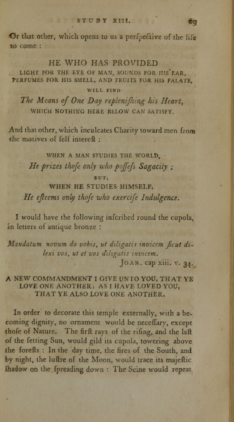 &? Or that other, which opens to us a perfpective of the life to come : HE WHO HAS PROVIDED LIGHT FOR THE EYE OF MAN, SOUNDS FOR HIS*EAR, PERFUMES FOR HIS SMELL, AND FRUITS FOR HIS PALATE, WILL FIND The Means of One Day replcnijhing his Heart, WHICH NOTHING HERE BELOW CAN SATISFY. And that other, which inculcates Charity toward men from <he motives of felf intereft : WHEN A MAN STUDIES THE WORLD, He prizes thofe only who pojfefs Sagacity ; BUT, WHEN HE STUDIES HIMSELF, He ejleems only thofe who exercife Indulgence. I would have the following infcribed round the cupola, an letters of antique bronze : Man datum novum do vobis, id diligatis mvicem ficut di- lexi vos, ut et vos diligatis mvicem. Joan, cap xiii. v. 34. A NEW COMMANDMENT I GIVE UNTO YOU, THAT YE LOVE ONE ANOTHER; AS I HAVE LOVED YOU, THAT YE ALSO LOVE ONE ANOTHER. In order to decorate this temple externally, with a be- coming dignity, no ornament would be neceffary, except thofe of Nature. The fir ft rays of the fifing, and the laft of the fetting Sun, would gild its cupola, towering above the forefts : In the day time, the fires of the South, and by night, the luftre of the Moon, would trace its majeftic ihadow on the fpreading down : The Seine would repeat