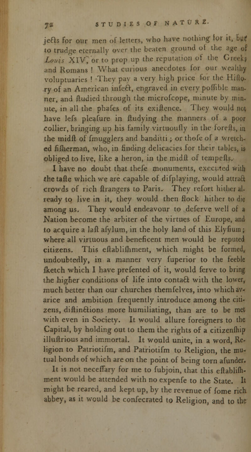 jeas for our men of letters, who have nothing for it, h\it to trudge eternally over the beaten ground ot the age of Louis XIV, or to prop up the reputation of the Gn and Romans ! What curious anecdotes for our wealthy voluptuaries ! They pay a very high price for the Hilla- ry of an American infect, engraved in every poffible man- ner, and iludied through the microfcope, minute by inin- ute, in all the phafes of its exigence. They would nol have lefs pleafure in ftudying the manners oi a poor collier, bringing up his family virtuoufly in the forefts, in the midft of fmugglers and banditti; or thefe ot a wretch- ed fifhermart, who, in finding delicacies for their tables, is obliged to live, like a heron, in the midft of tempefts. I have no doubt that thefe monuments, executed with the tafte which we are capable of difplaying, would attraft crowds of rich Grangers to Paris. They refort hither al- ready to live in it, they would then flock hither to die among us. They would endeavour to deferve well of a Nation become the arbiter of the virtues of Europe, and to acquire a laft afylum, in the holy land of this Elyfium ; where all virtuous and beneficent men would be reputed citizens. This eftablifhment, which might be formed, undoubtedly, in a manner very fuperior to the feeble fketch which I have prefented of it, would ferve to bring the higher conditions of life into contact with the lower, much better than our churches themfelves, into which av- arice and ambition frequently introduce among the citi- zens, diftin&ions more humiliating, than are to be met with even in Society. It would allure foreigners to the Capital, by holding out to them the rights of a citizenfhip illuftrious and immortal. It would unite, in a word, Re- ligion to Patriotifm, and Patriotifm to Religion, the mu- tual bonds of which are on the point of being torn afunder. It is not neceffary for me to fubjoin, that this eftablifh- ment would be attended with no expenfe to the State. It might be reared, and kept up, by the revenue of fome rich abbey, as it would be confecrated to Religion, and to the