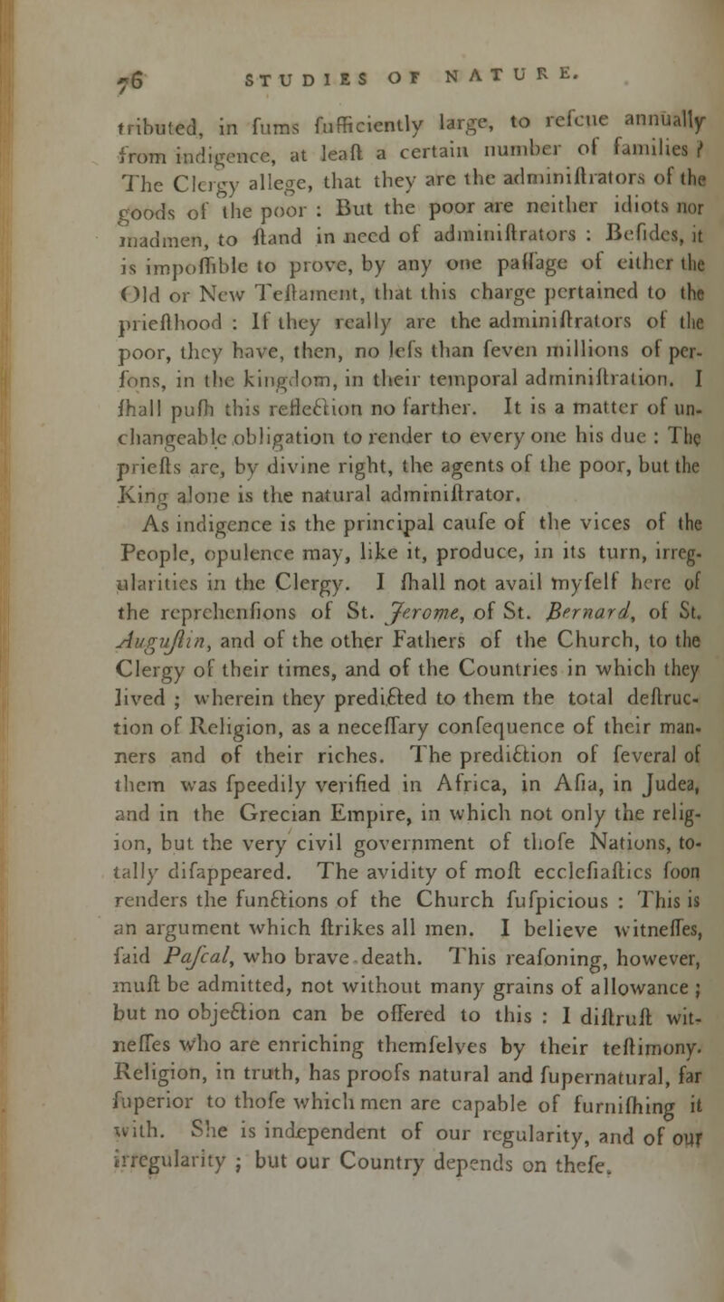 tributed, in fums fufficiently large, to refcue annually from indigence, at leaft a certain number ot families r The Clergy allege, that they are the adminifhator.s of the goods of the poor : But the poor are neither idiots nor madmen, to ftand in need of adminiftrators : Befldes, it is impofhblc to prove, by any one palfage of either the Old or New Tellament, that this charge pertained to the prieflhood : If they really arc the adminiftrators of the poor, they have, then, no lefs than feven millions of per- sons, in the kingdom, in their temporal administration. I fhall pufh this reflection no farther. It is a matter of un- changeable obligation to render to everyone his due : The priefts are, by divine right, the agents of the poor, but the Kincr alone is the natural administrator. As indigence is the principal caufe of the vices of the People, opulence may, like it, produce, in its turn, irreg- atari ties in the Clergy. I fhall not avail myfelf here of the reprchenfions of St. Jerome, of St. Bernard, of St. Auguflin, and of the other Fathers of the Church, to the Clergy of their times, and of the Countries in which they lived ; wherein they predicted to them the total deftruc- tion of Religion, as a necefTary confequence of their man- ners and of their riches. The prediction of feveral of them was fpeedily verified in Africa, in Afia, in Judea, and in the Grecian Empire, in which not only the relig- ion, but the very civil government of thofe Nations, to- tally difappeared. The avidity of moft ecclefiaftics foon renders the functions of the Church fufpicious : This is an argument which ftrikes all men. I believe witnefTes, faid Pafcal, who brave death. This reafoning, however, muft be admitted, not without many grains of allowance ; but no objection can be offered to this : I diftruft wit- nefTes who are enriching themfelyes by their teftimony. Religion, in truth, has proofs natural and fupernatural, far fuperior to thofe which men are capable of furnifhing it with. She is independent of our regularity, and of our irregularity • but our Country depends on thefe.