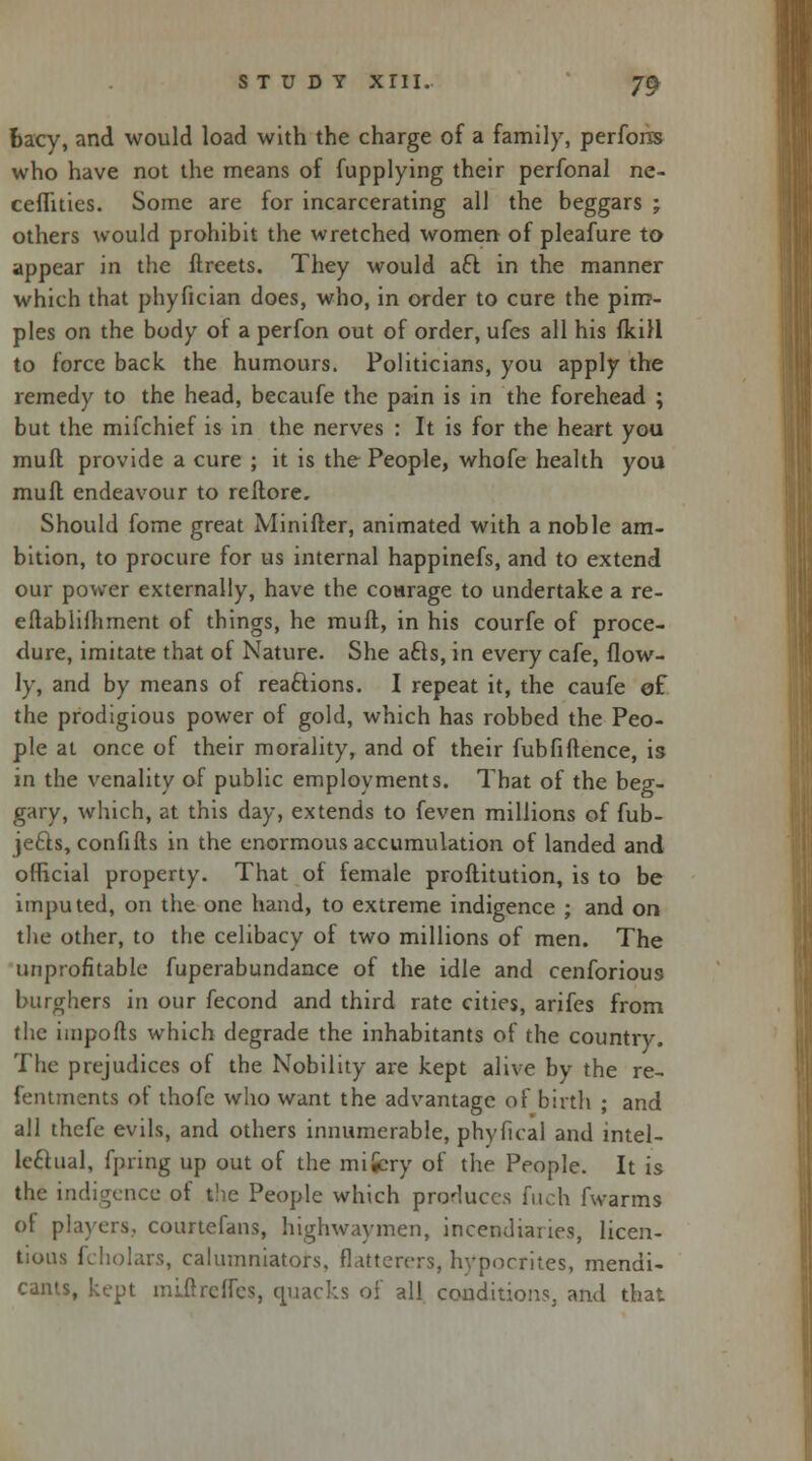bacy, and would load with the charge of a family, perfons who have not the means of fupplying their perfonal ne- ceflities. Some are for incarcerating all the beggars ; others would prohibit the wretched women of pleafure to appear in the ftreets. They would aft in the manner which that phyfician does, who, in order to cure the pim- ples on the body of a perfon out of order, ufes all his (kill to force back, the humours. Politicians, you apply the remedy to the head, becaufe the pain is in the forehead ; but the mifchief is in the nerves : It is for the heart you muft provide a cure ; it is the People, whofe health you muft endeavour to reftore. Should fome great Minifter, animated with a noble am- bition, to procure for us internal happinefs, and to extend our power externally, have the courage to undertake a re- eftablifhment of things, he muft, in his courfe of proce- dure, imitate that of Nature. She acls, in every cafe, flow- ly, and by means of reactions. I repeat it, the caufe of the prodigious power of gold, which has robbed the Peo- ple at once of their morality, and of their fubfi(fence, is in the venality of public employments. That of the beg- gary, which, at this day, extends to feven millions of fub- je£fs, confifts in the enormous accumulation of landed and official property. That of female prostitution, is to be imputed, on the one hand, to extreme indigence ; and on the other, to the celibacy of two millions of men. The unprofitable fuperabundance of the idle and cenforious burghers in our fecond and third rate cities, arifes from the imports which degrade the inhabitants of the country. The prejudices of the Nobility are kept alive by the re- fentments of thofe who want the advantage of birth ; and all thefe evils, and others innumerable, phyfkal and intel- lectual, fpring up out of the mifcry of the People. It is the indigence of the People which produces fuch fwarms of players, courtefans, highwaymen, incendiaries, licen- tious fcholars, calumniators, flatterers, hypocrites, mendi- cants, kept miirrcffes, quacks of all conditions, and that