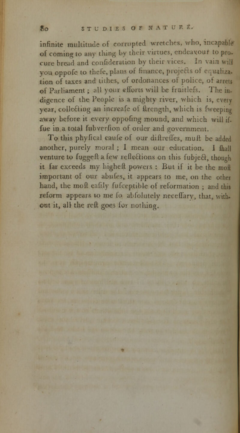 infinite multitude of corrupted wretches, who, incap of coming to any thing by their virtues, endeavour to pro- cure bread and confederation by their vices. In vain will you oppofe to thefe, plans of finance, projects of equalize tion of taxes and tithes, ot ordonances of police, of arrets of Parliament ; all your efforts will be froitlefs. The in- digence of the People is a mighty river, which is, every year, collecting an increafe ot ltrength, which is fweeping away before it every oppofmg mound, and which will if. fue in a total fubverfion of order and government. To this phyfical caufe of our diilrefles, mult be added another, purely moral ; I mean our education. I fhall venture to fuggefl a few reflections on this fubjecr, though it far exceeds my highefl powers : But if it be the moft important ot our abufes, it appears to me, on the other hand, the moft eafily fufceptible of reformation ; and this reform appears to me ^o abfolutely neceflary, that, with, out it, all the reft goes for nothing.