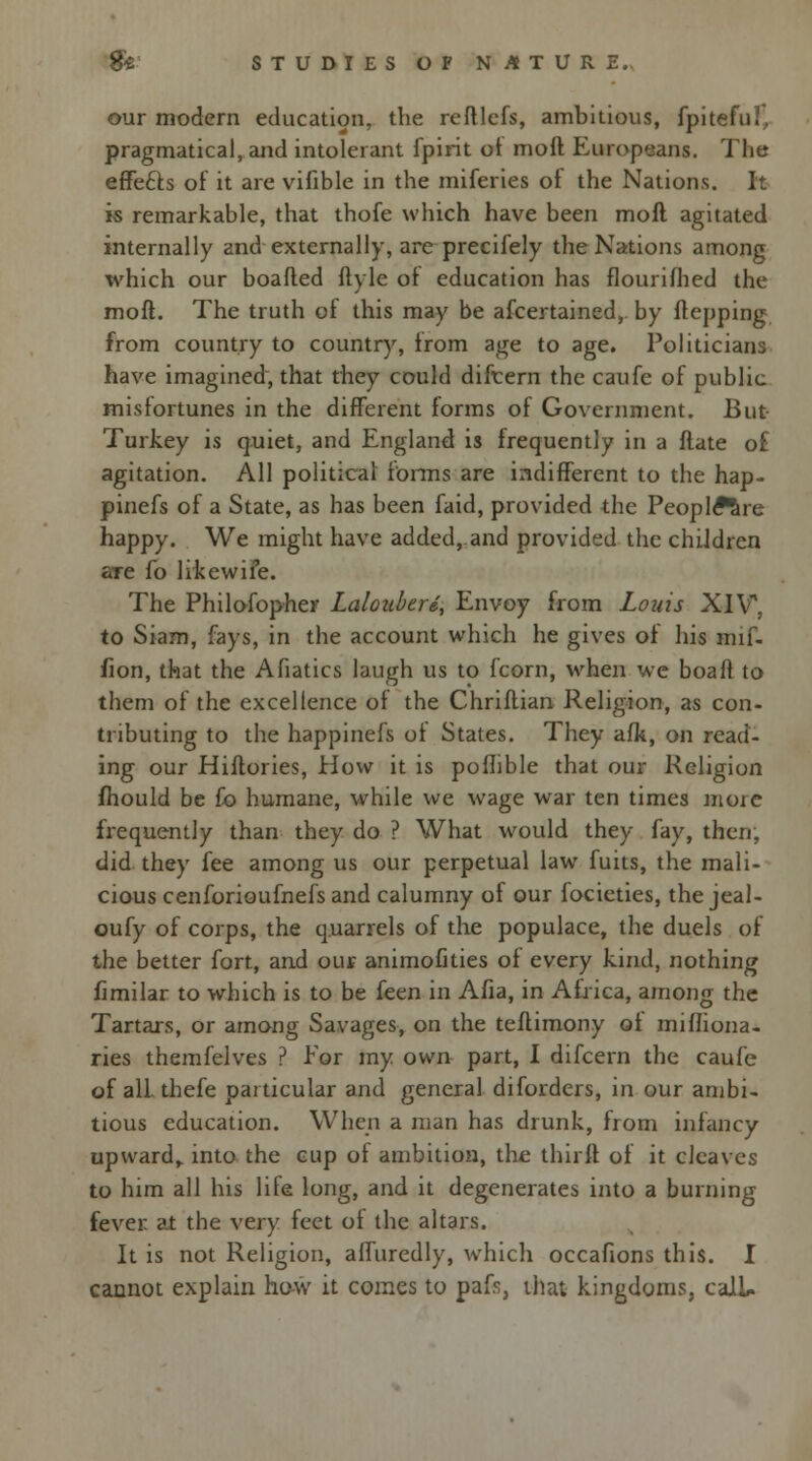 our modern education, the reftlefs, ambitious, fpiteful, pragmatical, and intolerant fpirit of moll Europeans. The effefts of it are vifible in the miferies of the Nations. It is remarkable, that thofe which have been moft agitated internally and externally, are precifely the Nations among which our boafted ftyle of education has flourifhed the moft. The truth of this may be afcertained, by ftepping from country to country, from age to age. Politicians have imagined', that rhey could difcern the caufe of public misfortunes in the different forms of Government. But Turkey is quiet, and England is frequently in a Mate o£ agitation. All political forms are indifferent to the hap- pinefs of a State, as has been faid, provided the Peoplftre happy. We might have added, and provided the children are fo likewiie. The Philofopher Lalouberd, Envoy from Louis XIV. to Siam, fays, in the account which he gives of his mif- fion, that the Afiatics laugh us to fcorn, when we boa ft to them of the excellence of the Chriftian Religion, as con- tributing to the happinefs of States. They afk, on read- ing our Hiftories, How it is poflible that our Religion fhould be fo humane, while we wage war ten times moic frequently than they do ? What would they fay, then, did they fee among us our perpetual law fuits, the mali- cious cenforioufnefs and calumny of our focieties, the jeal- oufy of corps, the quarrels of the populace, the duels of the better fort, and our animofities of every kind, nothing fimilar to which is to be feen in Afia, in Africa, among the Tartars, or among Savages, on the teftimony oi mifliona- ries themfelves ? For my own part, I difcern the caufe of all thefe particular and general diforders, in our ambi- tious education. When a man has drunk, from infancy upward,, into the cup of ambition, the thirft of it cleaves to him all his life long, and it degenerates into a burning fever at the very feet of the altars. It is not Religion, affuredly, which occafions this. I cannot explain how it comes to pafr, that kingdoms, call.