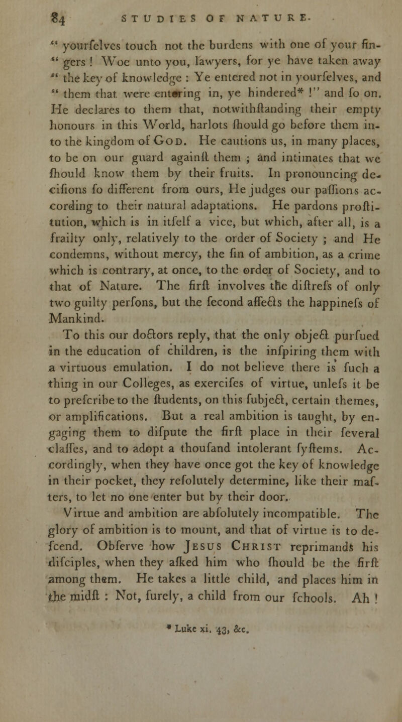  yourfelves touch not the burdens with one of your fin-  gers ! Woe unto you, lawyers, for ye have taken away  the key of knowledge : Ye entered not in yourfelves, and  them that, were entering in, ye hindered* ! and fo on. He declares to them that, notwithitanding their empty honours in this World, harlots fhould go before them in- to the kingdom of God. He cautions us, in many places, to be on our guard againll them ; and intimates that we fhould know them by their fruits. In pronouncing de- cifions fo different from ours, He judges our pafhons ac- cording to their natural adaptations. He pardons profti- tution, which is in itfelf a vice, but which, after all, is a frailty only, relatively to the order of Society ; and He condemns, without mercy, the fin of ambition, as a crime which is contrary, at once, to the order of Society, and to that of Nature. The firfl involves the diftrefs of only two guilty perfons, but the fecond affects the happinefs of Mankind. To this our doctors reply, that the only object, purfued in the education of children, is the infpiring them with a virtuous emulation. I do not believe there is fuch a thing in our Colleges, as exercifes of virtue, unlefs it be to prefcribeto the ftudents, on this fubject, certain themes, or amplifications. But a real ambition is taught, by en- gaging them to difpute the firft place in their feveral clalfes, and to adopt a thoufand intolerant fyftems. Ac- cordingly, when they have once got the key of knowledge in their pocket, they refolutely determine, like their maf- ters, to let no one enter but by their door. Virtue and ambition are abfolutely incompatible. The glory of ambition is to mount, and that of virtue is to de- fcend. Obferve how Jesus Christ reprimands his tlifciples, when they afked him who fhould be the flrff. among them. He takes a little child, and places him in the rnidft : Not, furely, a child from our fchools. Ah !