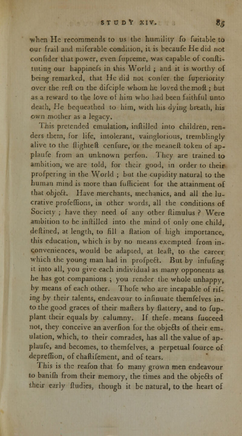when He recommends to us the humility fo fuitable to our frail and miferable condition, it is becaufe He did not confider that power, even fupieme, was capable of confli- tutiner our happinefs in this World ; and it is worthy of being remarked, that He did not confer the fuperiority over the reft on the difciple whom he loved the moft ; but as a reward to the love ol him who had been faithful unto death, He bequeathed to him, with his dying breath, his own mother as a legacy. This pretended emulation, inftilled into children, ren- ders them, for life, intolerant, vainglorious, tremblingly alive to the llighteft cenfure, or the meaneft token of ap- plaufe from an unknown perfon. They are trained to ambition, we arc told, for their good, in order to their profpering in the World ; but the cupidity natural to the human mind is more than fufheient for the attainment of that object. Have merchants, mechanics, and all the lu- crative profeflions, in other words, all the conditions of Society ; have they need of any other flimulus ? Were ambition to be inftilled into the mind of only one child, deflined, at length, to fill a flation of high importance, this education, which is by no means exempted from in- conveniences, would be adapted, at leaf}, to the career which the young man had in profpect. But by infufino- it into all, you give each individual as many opponents as he has got companions ; you render the whole unhappy, by means of each other. Thofe who are incapable of rif- ing by their talents, endeavour to infinuate themfelves in- to the good graces of their matters by flattery, and to fup- plant their equals by calumny. If thefe means fuGceed not, they conceive an averfion for the objefts of their em- ulation, which, to their comrades, has all the value of ap- plaufe, and becomes, to themfelves, a perpetual fource of depreffton, of chaflifemcnt, and of tears. 'I his is the reafon that fo many grown men endeavour to banifh from their memory, the times and the objects of their early {Indies, though it be natural, to the heart of