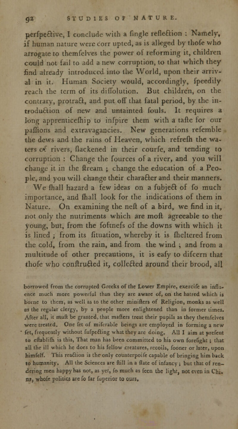 perfpective, I conclude with a fingle reflection : Namely, if human nature were core upted, as is alleged by thofe who arrogate to themfelves the power of reforming it, children could not fail to add a new corruption, to that which they find already introduced into the World, upon their arriv- al in it. Human Society would, accordingly, fpeedily reach the term of its diflolution. But children, on the contrary, protract, and put off that fatal period, by the in- troduction of new and untainted fouls. It requires a long apprenticefhip to infpire them with a tafte for our pafiions and extravagancies. New generations refemble the dews and the rains of Heaven, which refrefli the wa- ters o»f rivers, flackened in their courfe, and tending to corruption : Change the fources of a river, and you will change it in the ftream ; change the education of a Peo- ple, and you will change their character and their manners. We fhall hazard a few ideas on a fubjefr. of fo much importance, and fhall look for the indications of them in Nature. On examining the neft of a bird, we find in it, not only the nutriments which are mofl agreeable to the young, but, from the foftnefs of the downs with which it is lined ; from its fituation, whereby it is fheltered from the cold, from the rain, and from the wind ; and from a multitude of other precautions, it is eafy to difcern that thofe who conftrufled it, collected around their brood, all borrowed from the corrupted Greeks of the Lower Empire, exercife an influ- ence much more powerful than they are aware of, on the hatred which is borne to them, as well as to the other miniftcrs of Religion, monks as well as the regular clergy, by a people more enlightened than in former times. After all, it muft be granted, that mafters treat their pupils as they themfelves •were treated. One fet of miferable beings arc employed in forming a new let, frequently without fufpefting what they are doing. All I aim at prefent to eftablilh is this, That man has been committed to his own forefight ; that all the ill which he does to his fellow creatures, recoils, fooner or later, upon himfelf. This reaftion is the only counterpoife capable of bringing him back to humanity. All the Sciences are ftill in a flate of infancy ; but that of ren- dering men happy has not, as yet, fo much as feen the light, not even in Chi- pi, whofe politics are fo far fuperior to ours.