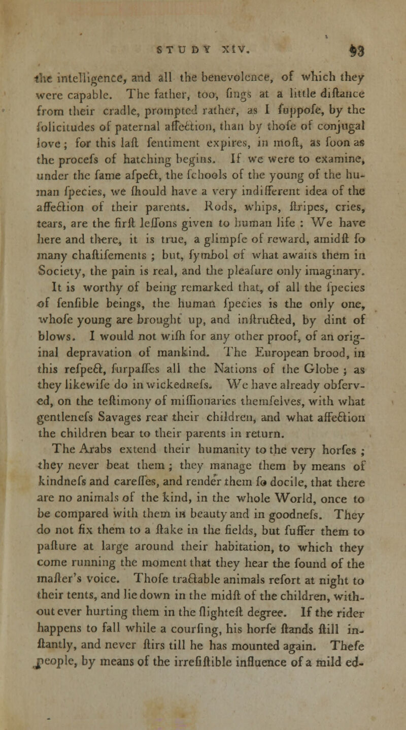the intelligence, and all the benevolence, of which they were capable. The father, too, fmgs at a little diflance from their cradle, prompted rather, as I fuppofe, by the iolicitudes of paternal affection, than by thofe of conjugal love ; for this laft fentiment expires, in moil, as foon as the procefs of hatching begins. If we were to examine, under the fame afpeft, the fchools of the young of the hu- man fpecies, we ihould have a very indifferent idea of the affeclion of their parents. Rods, whips, Ilripes, cries, tears, are the firil leflbns given to human life : We have here and there, it is true, a glimpfe ot reward, amidfl fo many chaftifements ; but, fymbol of: what awaits them in Society, the pain is real, and die pleafure only imaginary. It is worthy of being remarked that, of all the fpecies of fenfible beings, the human fpecies is the only one, \vhofe young are brought up, and inilrufted, by dint of blows. I would not wifh for any other proof, of an orig- inal depravation of mankind. The European brood, in this refpeft, furpaffes all the Nations of the Globe ; as they likewife do in wickednefs. We have already obferv- ed, on the teftimony of miffionaries themfelves, with what gentlenefs Savages rear their children, and what affection the children bear to their parents in return. The Arabs extend their humanity to the very horfes ; they never beat them ; they manage them by means of kindnefs and rarefies, and rende'r them fo docile, that there are no animals of the kind, in the whole World, once to be compared with them in beauty and in goodnefs. They do not fix them to a flake in the fields, but fuller them to paflure at large around their habitation, to which they come running the moment that they hear the found of the mailer's voice. Thofe tradable animals refort at night to their tents, and lie down in the midil of the children, with- out ever hurting them in the flighteil degree. If the rider happens to fall while a courfing, his horfe Hands ftill in- ftantly, and never flirs till he has mounted again. Thefe people, by means of the irrefiilible influence of a mild ed-