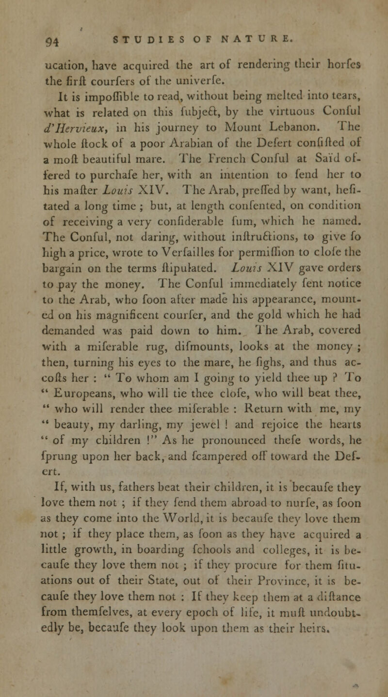 ucation, have acquired the art of rendering their horfcs the lirft courfers of the univerfe. It is impoflible to read, without being melted into tears, what is related on this fubjeft, by the virtuous Conlul d'Hervieux, in his journey to Mount Lebanon. The whole (lock of a poor Arabian of the Defert confifled of a moll beautiful mare. The French Conful at Said of- fered to purchafe her, with an intention to fend her to his mailer Louis XIV. The Arab, preffed by want, hefi- tated a long time ; but, at length confented, on condition of receiving a very considerable fum, which he named. The Conful, not daring, without inllru£Hons, to give fo high a price, wrote to Versailles for permiffion to dole the bargain on the terms flipulated. Lows XIV gave orders to pay the money. The Conful immediately fent notice to the Arab, who foon after made his appearance, mount- ed on his magnificent courfer, and the gold which he had demanded was paid down to him. The Arab, covered with a mifcrable rug, difmounts, looks at the money ; then, turning his eyes to the mare, he fighs, and thus ac- cofis her :  To whom am I going to yield thee up ? To  Europeans, who will tie thee clofe, who will beat thee,  who will render thee miferable : Return with me, my  beauty, my darling, my jewel ! and rejoice the hearts  of my children ! As he pronounced thefe words, he fprung upon her back, and fcampered off toward the Def- ert. If, with us, fathers beat their children, it is becaufe they love them not ; if they fend them abroad to nurfe, as foon as they come into the World, it is becaufe they love them not ; if they place them, as foon as they have acquired a little growth, in boarding fchools and colleges, it is be- caufe they love them not ; if they procure for them fitu- ations out of their State, out of their Province, it is be- caufe they love them not : If they keep them at a difiance from themfelves, at every epoch of life, it mufl undoubt- edly be, becaufe they look upon them a? their heirs.