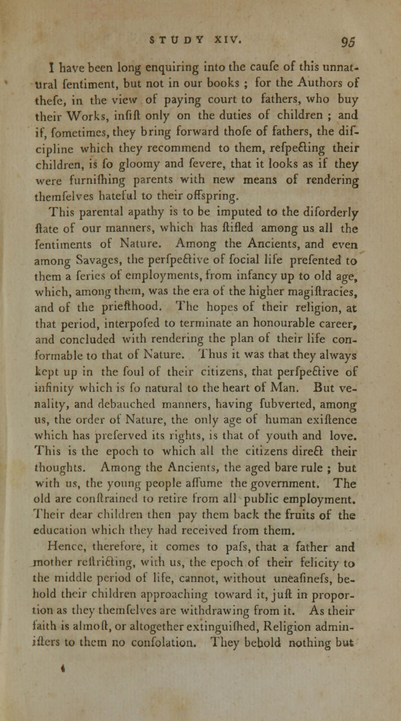 I have been long enquiring into the caufe of this unnat- ural fentiment, but not in our books ; for the Authors of thefe, in the view of paying court to fathers, who buy their Works, infift only on the duties of children ; and if, fometimes, they bring forward thofe of fathers, the dis- cipline which they recommend to them, refpefting their children, is fo gloomy and fevere, that it looks as if they were furnifhing parents with new means of rendering themfelves hateful to their offspring. This parental apathy is to be imputed to the diforderly flate of our manners, which has ftifled among us all the fentiments of Nature. Among the Ancients, and even among Savages, the perfpe&ive of focial life prefented to them a feries ol employments, from infancy up to old age, which, among them, was the era of the higher magiftracies, and of the priefthood. The hopes of their religion, at that period, interpofed to terminate an honourable career, and concluded with rendering the plan of their life con- formable to that of Nature. Thus it was that they always kept up in the foul of their citizens, that perfpe&ive of infinity which is fo natural to the heart of Man. But ve- nality, and debauched manners, having fubverted, among us, the order of Nature, the only age of human existence which has prcferved its rights, is that of youth and love. This is the epoch to which all the citizens direft their thoughts. Among the Ancients, the aged bare rule ; but with us, the young people aflumc the government. The old are conftrained to retire horn all public employment. Their dear children then pay them back the fruits of the education which they had received from them. Hence, therefore, it comes to pafs, that a father and mother rellricling, with us, the epoch of their felicity to the middle period of life, cannot, without uneafmefs, be- hold their children approaching toward it, juft in propor- tion as they themfelves are withdrawing from it. As their iaith is almoft, or altogether extinguilhed, Religion admin- isters to them no confolation. They behold nothing but