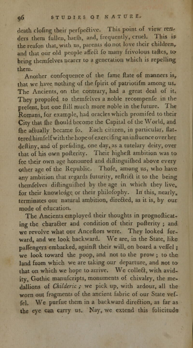 death clofing their perfpe&ive. This point of view ren- ders them fullcn, harih, and, frequently, cruel. This IP the reafon that, with us, parents do not love their children, and that our old people affect fo many frivolous taftes, to/ bring themfelves nearer to a generation which is repelling them. Another confequence of the fame ftate of manners is, that we have nothing of the fpirit of patriotifm among us. The Ancients, on the contrary, had a great deal ol it. They propofed to themfelves a noble recompenfe in the prefent, but one Hill much more noble in the future. The Romans, for example, had oracles which promifed to their City that (he (hould become the Capital of the World, and fhe aflually became fo. Each citizen, in particular, flat- tered himfelfwith the hope ofexercifing an influence over her deftiny, and of prefiding, one day, as a tutelary deity, over that of his own pofterity. Their higheft ambition was to fee their own age honoured and diftinguifhed above every other age of the Republic. Thofe, among us, who have any ambition that regards futurity, reftricl: it to the being themfelves diftinguifhed by the age in which they live, for their knowledge or their philofophy. In this, nearly, terminates our natural ambition, dire&ed, as it is, by our mode of education. The Ancients employed their thoughts in prognosticat- ing the character and condition of their pofterity ; and we revolve what our Anceftors were. They looked for- ward, and we look backward. We are, in the State, like paffengers embarked, againft their will, on board a veffel; we look toward the poop, and not to the prow ; to the land from which we are taking our departure, and not to that on which we hope to arrive. We collecl, with avid- ity, Gothic manufcripts, monuments of chivalry, the me- dallions of Childtnc ; we pick up, with ardour, all the worn out fragments of the ancient fabric of our State vef- fel. We purfue them in a backward direction, as far as the eye can carry us. Nay, we extend this folicitudc