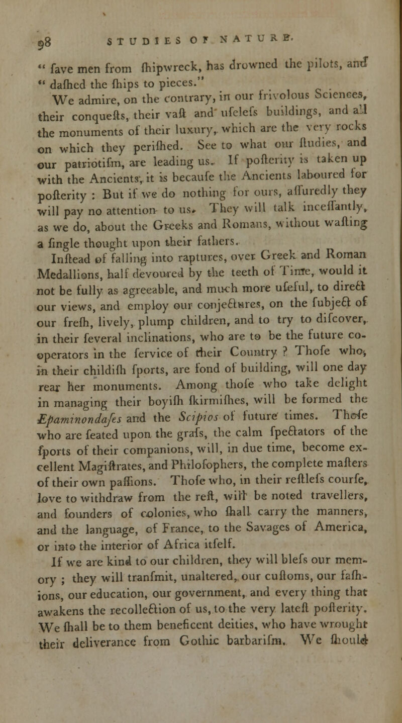  fave men from fhipwreck, has drowned the pilots, am*  dafhed the mips to pieces. We admire, on the contrary, in our frivolous Sciences, their conquefts, their vaft and' ufclefs buildings, and all the monuments of their luxury,, which are the very rocks on which they perimed. See to what our iludies, and our patriotifm, are leading us. If pofterity is taken up with the Ancients-, it is becaufe the Ancients laboured for pofterity : But if we do nothing for ours, affuredly they will pay no attention to us* They will talk incelTantly, as we do, about the Greeks and Romans, without walling a fingle thought upon their fathers. Inftead of falling into raptures, over Greek and Roman Medallions, half devoured by the teeth of Time, would it not be fully as agreeable, and much more ufeful, to dirett our views, and employ our conje&wres, on the fubjeci of our frefh, lively, plump children, and to try to difcover, in their feveral inclinations, who are to be the future co- ©perators in the fervice of their Country ? Thofe who-, in their childilh fports, are fond of building, will one day rear her monuments. Among thofe who take delight in managing their boyifh Ikirmilhes, will be formed the Epaminondafts and the Scipios of future' times. Thofe who are feated upon the grafs, the calm fpeftators of the fports of their companions, will, in due time, become ex- cellent Magiftrates, and Phtlofophers, the complete mailers of their own paflions. Thofe who, in their refllefs courfe, love to withdraw from the reft, will be noted travellers, and founders of colonies, who lhall carry the manners, and the language, of France, to the Savages of America, or into the interior of Africa itfell. If we are kind to our children, they will blefs our mem- ory ; they will tranfmit, unaltered, our cufloms, our fafh- ions, our education, our government, and every thing that awakens the recolleftion of us, to the very latell pofterity. We lhall be to them beneficent deities, who have wrought their deliverance from Gothic barbarifm. We mould