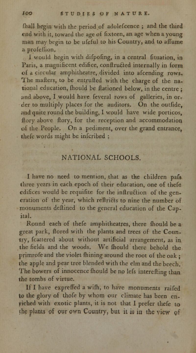 /hall begin with the period of adolefcence ; and the third end with it, toward the age of fixteen, an age when a young man may begin to be ufeful to his Country, and to aflume a prole/lion. I would begin with difpofing, in a central fituation, in Paris, a magnificent edifice, conftru&ed internally in form of a circular amphitheatre, divided into afcending rows. The mailers, to be entrulted with the charge of the na- tional education, fhould be ltationed below, in the centre ; and above, I would have feveral rows of galleries, in or- der to multiply places ior the auditors. On the outfide, and quite round the building, I would have wide porticos, flory above ftory, for the reception and accommodation of the People. On a pediment, over the grand entrance, thefe words might be infcribed : NATIONAL SCHOOLS, I have no need to mention, that as the children pafa three years in each epoch of their education, one of thefe edifices would be requifite for the inftru&ion of the gen- eration oi the year, which refiri&s to nine the number of monuments deflined to the general education of the Cap- ital. Round each of thefe amphitheatres, there fhould be a great park, ftored with the plants and trees of the Coun- try, fcattered about without artificial arrangement, as in the fields and the woods. We fhould there behold the primrofeand the violet fhining around the root of the oak ; the apple and pear tree blended with the elm and the beech. The bowers of innocence fhould be no lefs interefling than the tombs of virtue. If I have exprefTed a wifh, to have monuments raifed to the glory of thofe by whom our climate has been en- riched with exotic plants, it is not that I prefer thefe to the plants of our own Country, but it is in the view pf