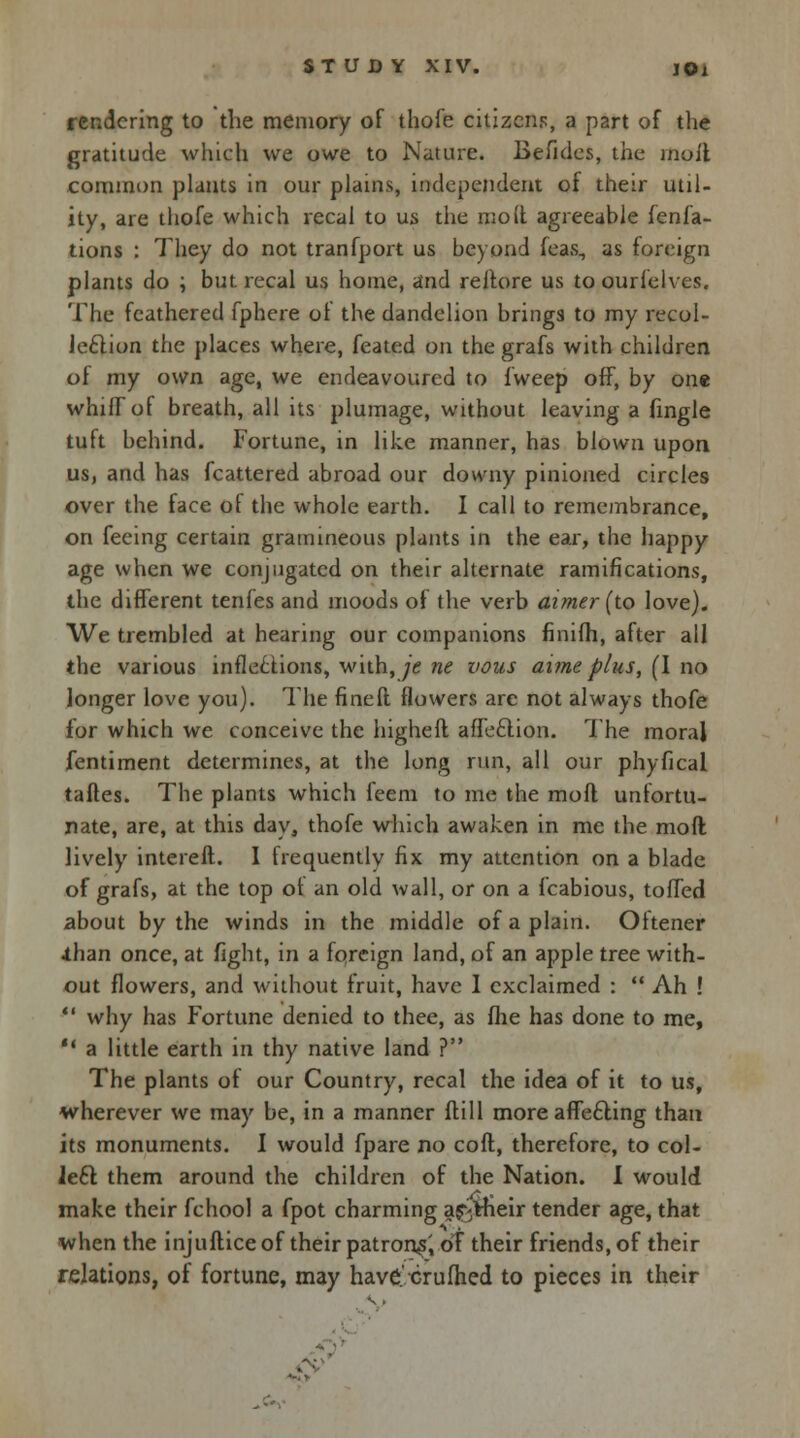 rendering to the memory of thofe citizens, a part of the gratitude which we owe to Nature. Befides, the moil common plants in our plains, independent of their util- ity, are thofe which recal to us the molt agreeable fenfa- tions : They do not tranfport us beyond feas, as foreign plants do ; but recal us home, and reifore us to ourlelves. The feathered fphere of the dandelion brings to my recol- lection the places where, feated on the grafs with children of my own age, we endeavoured to fweep off, by one whifTof breath, all its plumage, without leaving a (ingle tuft behind. Fortune, in like manner, has blown upon us, and has fcattered abroad our downy pinioned circles over the face ot the whole earth. I call to remembrance, on feeing certain gramineous plants in the ear, the happy age when we conjugated on their alternate ramifications, the different tenfes and moods of the verb aimer (to love). We trembled at hearing our companions finifh, after all the various inflections, witk,je fU vous aime plus, (I no longer love you). The finefl flowers are not always thofe for which we conceive the highefl affeclion. The moral fentiment determines, at the long run, all our phyfical taftes. The plants which feem to me the mofl unfortu- nate, are, at this day, thofe which awaken in me the moft lively intereft. I frequently fix my attention on a blade of grafs, at the top ot an old wall, or on a fcabious, toiled about by the winds in the middle of a plain. Oftener .than once, at fight, in a foreign land, of an apple tree with- out flowers, and without fruit, have I exclaimed :  Ah !  why has Fortune denied to thee, as fhe has done to me,  a little earth in thy native land ? The plants of our Country, recal the idea of it to us, wherever we may be, in a manner flill more affe6ling than its monuments. I would fpare no coft, therefore, to col- left them around the children of the Nation. I would make their fchool a fpot charming af>lmeir tender age, that when the injufliceof their patron^, of their friends, of their relations, of fortune, may have.'crufhed to pieces in their