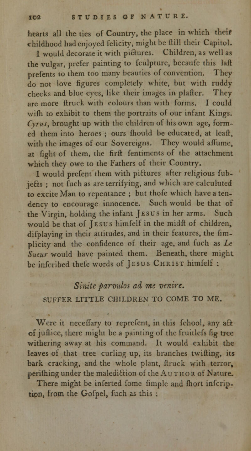 hearts all the ties of Country, the place in which their childhood had enjoyed felicity, might be Mill their Capitol. I would decorate it with pictures. Children, as well as the vulgar, prefer painting to fculpture, becaufe this laft prefents to them too many beauties of convention. They do not love figures completely white, but with ruddy cheeks and blue eyes, like their images in plafter. They are more ftruck with colours than with forms. I could wifh to exhibit to them the portraits of our infant Kings. Cyrus, brought up with the children of his own age, form- ed them into heroes ; ours fhould be educated, at leaft, with the images of our Sovereigns. They would aflume, at fight of them, the firft fentiments of the attachment which they owe to the Fathers of their Country. I would prefent them with pi&ures after religious fub- jefts ; not fuch as are terrifying, and which are calculuted to excite Man to repentance ; but thofe which have a ten- dency to encourage innocence. Such would be that of the Virgin, holding the infant Jesus in her arms. Such would be that of Jesus himfelf in the midft of children, difplaying in their attitudes, and in their features, the fim- plicity and the confidence of their age, and fuch as Le Sueur would have painted them. Beneath, there might be inferibed thefe words of Jesus Christ himfelf : Sinite parvulos ad me venire. SUFFER LITTLE CHILDREN TO COME TO ME. Were it neceffary to reprefent, in this fchool,. any acl: of juftice, there might be a painting of the fruitlefs fig tree withering away at his command. It would exhibit the leaves of that tree curling up, its branches twilling, its bark cracking, and the whole plant, ftruck with terror, perifhing under the malediction of the A u t h o r of Nature. There might be inferted fome fimple and fhort inferip- tion, from the Gofpel, fuch as this ;