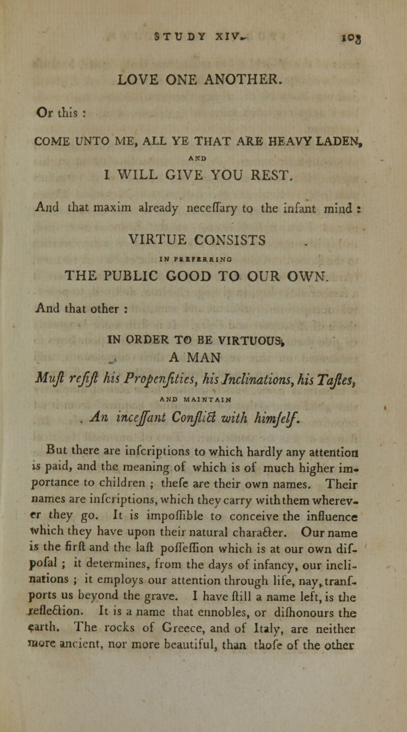 LOVE ONE ANOTHER. Or this : COME UNTO ME, ALL YE THAT ARE HEAVY LADEN, AMD 1 WILL GIVE YOU REST. And that maxim already necefTary to the infant mind : VIRTUE CONSISTS IN PRKFBRRINC THE PUBLIC GOOD TO OUR OWN. And that other : IN ORDER TO BE VIRTUOUS^ A MAN Mujl rejift his Propenfities, his Inclinations, his Tajtes, AND MAINTAIN . An incejfant Conflict with himjelf. But there are infcriptions to which hardly any attention is paid, and the meaning of which is of much higher im- portance to children ; thefe are their own names. Their names are infcriptions, which they carry with them wherev- er they go. It is impoflible to conceive the influence which they have upon their natural character. Our name is the firft and the laft pofleflion which is at our own dif- pofal ; it determines, from the days of infancy, our incli- nations ; it employs our attention through life, nay,tranf- ports us beyond the grave. I have ftill a name left, is the xefle&ion. It is a name that ennobles, or difhonours the earth. The rocks of Greece, and of Italy, are neither more ancient, nor more beautiful, than thole of the other