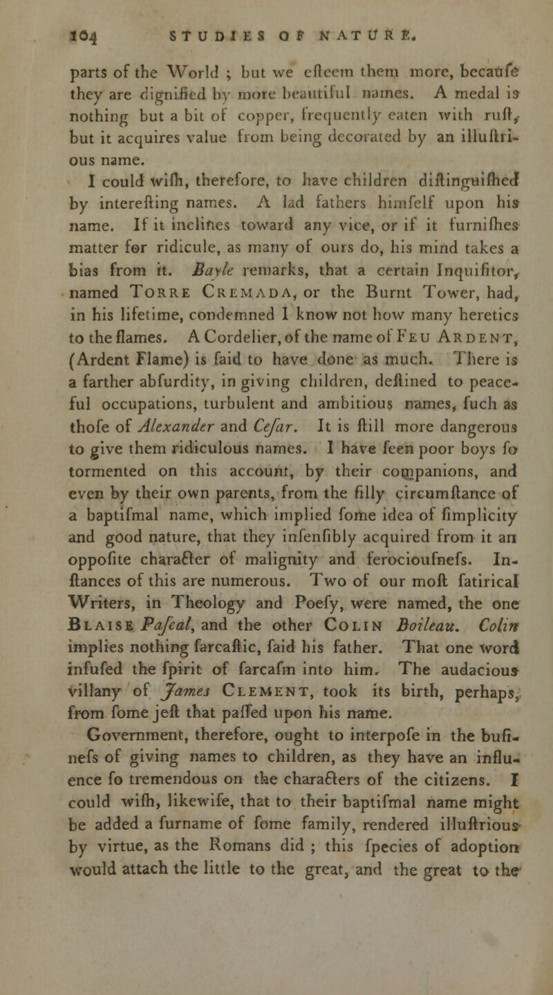 parts of the World ; but we efteera them more, bccatife they are dignified by more beautiful names. A medal is nothing but a bit of copper, frequently eaten with ruft,- but it acquires value from being decorated by an illuflri- ous name. I could wifh, therefore, to have children diftinguifhed by interefting names. A lad fathers himfelf upon his name. If it inclines toward any vice, or if it furnilhes matter for ridicule, as many of ours do, his mind takes a bias from it. Bayle remarks, that a certain Inquifitor, named Torre Cremada, or the Burnt Tower, had, in his lifetime, condemned 1 know not how many heretics to the flames. A Cordelier, of the name of Feu Ardent, (Ardent Flame) is faid to have done as much. There is a farther abfurdity, in giving children, deflined to peace- ful occupations, turbulent and ambitious names, fuch as thofe of Alexander and Cefar. It is ftill more dangerous to give them ridiculous names. I have feen poor boys fo tormented on this account, by their companions, and even by their own parents, from the filly circumftance of a baptifmal name, which implied fome idea of fimplicity and good nature, that they infenfibly acquired from it an oppofite character of malignity and ferocioufnefs. In- stances of this are numerous. Two of our moll fatirical Writers, in Theology and Poefy, were named, the one Blaise Pafcal, and the other Colin Boileau. Colin implies nothing farcaftic, faid his father. That one word infufed the fpirit of farcafm into him. The audacious- villany of James Clement, took its birth, perhaps, from fome jeft that paffed upon his name. Government, therefore, ought to interpofe in the bufi- nefs of giving names to children, as they have an influ- ence fo tremendous on the characters of the citizens. I could wifh, likewife, that to their baptifmal name might be added a furname of fome family, rendered illuftrious- by virtue, as the Romans did ; this fpecies of adoption would attach the little to the great, and the great to the