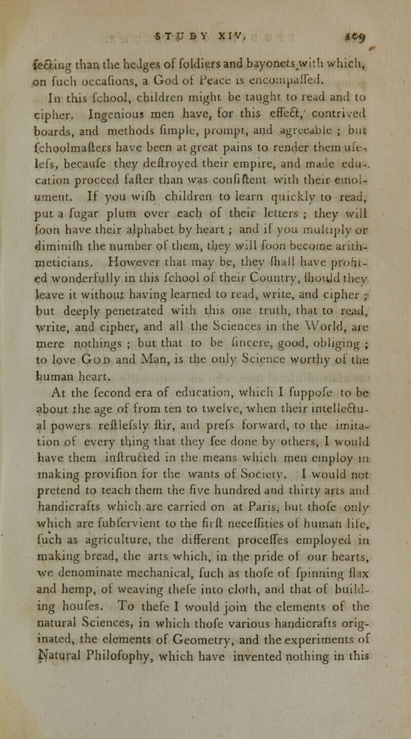 HUD Y XIV, JC9 0 feeling than the hedges of foldiers and bayonets with which, on fuch occafions, a God of Peace is encompafled. In this fchool, children might be taught to read and to cipher. Ingenious men have, for this effect;, contrived boards, and methods fimple, prompt, and agreeable ; but fchoolmafters have been at great pains to render them ufi - lefs, becaufe they deftroyed their empire, and made edu-. cation proceed fafter than was confident with their emol- ument, If you wifh children to learn quickly to read, put a fugar plum over each of their letters ; they will loon have their alphabet by heart j and if you multiply or diminifh the number of them, they will foon become arith- meticians. However that may be, they fliall have profit- ed wonderfully in this fchool of their Country, IhoiUd they leave it without having learned to read, write, and cipher ; but deeply penetrated with this one truth, that to read, write, and cipher, and all the Sciences in the World, are mere nothings ; but that to be linccre, good, obliging ; to love God and Man, is the only Science worthy of the human heart. At the fecond era of education, which I fuppofe to be about the age of from ten to twelve, when their intellectu- al powers refllefsly ftir, and prefs forward, to the imita- tion of every tlnng that they fee done by others, I would have them inftructed in the means which men employ in making provifion for the wants of Society. I would not pretend to teach them the five hundred and thirty arts and handicrafts which are carried on at Paris, but thofe only which are fubfervient to the firft neceflitics of human life, fuch as agriculture, the different procefTes employed in making bread, the arts which, in the pride of our hearts, we denominate mechanical, fuch as thofe of fpinning flax and hemp, of weaving thefe into cloth, and that of build- ing houfes. To thefe 1 would join the elements of the natural Sciences, in which thofe various handicrafts orig- inated, the elements of Geometry, and the experitnents of Natural Philofophy, which have invented nothing in this