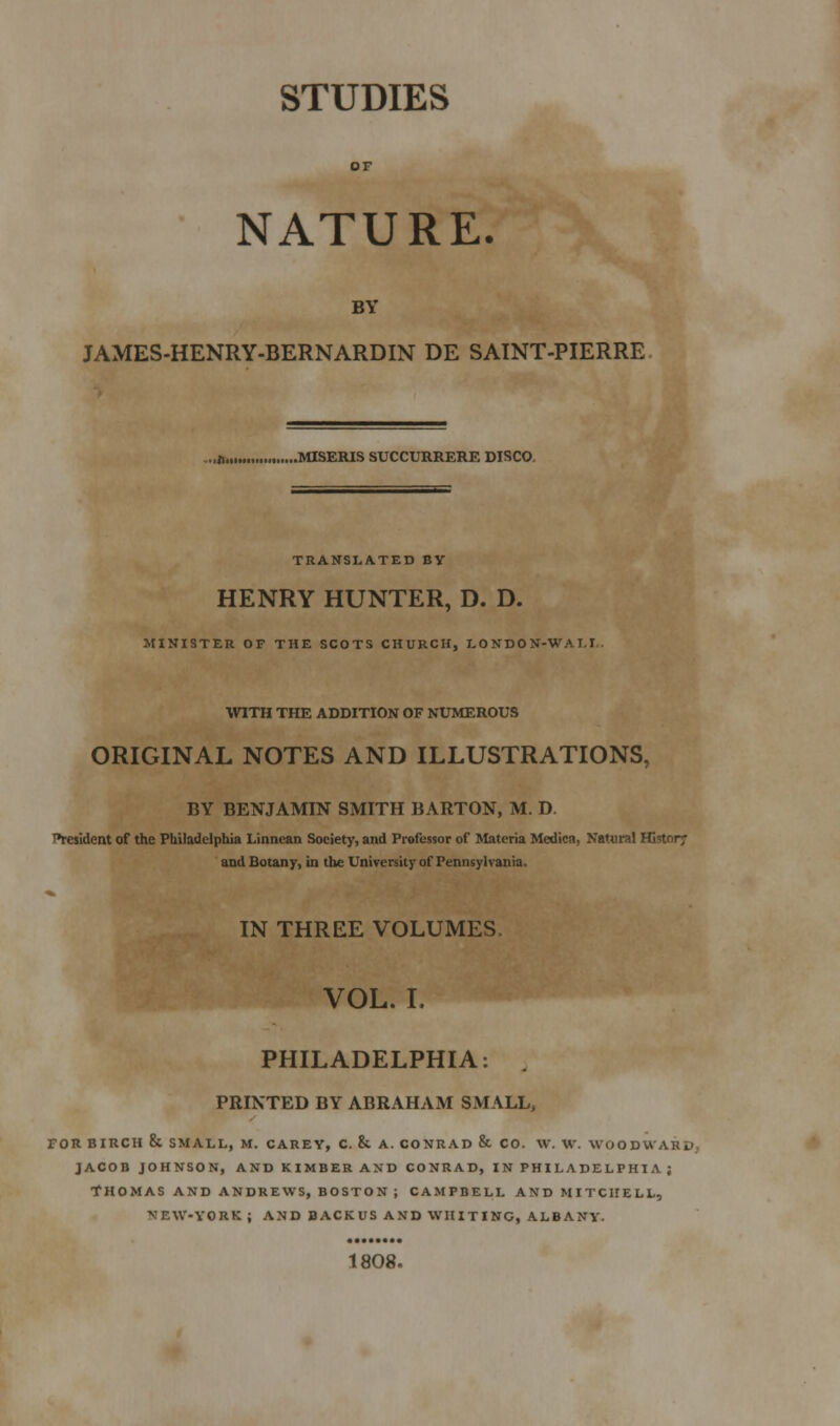 STUDIES NATURE. BY JAMES-HENRY-BERNARDIN DE SAINT-PIERRE .„«.,.„ MISERIS SUCCURRERE DISCO. TRANSLATED BY HENRY HUNTER, D. D. MINISTER OF THE SCOTS CHURCH, LO NDO N-WA T.I . WITH THE ADDITION OF NUMEROUS ORIGINAL NOTES AND ILLUSTRATIONS, BY BENJAMIN SMITH BARTON, M. D. T»resi(ient of the Philadelphia Linnean Society, and Professor of Materia Medicn, Natural Histor? and Botany, in the University of Pennsylvania. IN THREE VOLUMES, VOL. L PHILADELPHIA: . PRINTED BY ABRAHAM SMALL, FOR BIRCH & SMALL, M. CAREY, C. 8i A. CONRAD & CO. W. W. WOODWARD., JACOB JOHNSON, ANDKIMBERAND CONRAD, IN PHILADELPHIA; THOMAS AND ANDREWS, BOSTON ; CAMPBELL AND MITCHELL, NEW-YORK; AND BACKUS AND WHITING, ALBANY. 1808.